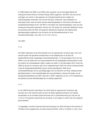 In 1988 hebben het UNEP en de WMO onder auspiciën van de Verenigde Naties het
Intergovernmental Panel on Climate Change (IPCC) opgericht. Het IPCC richt zich op het
verkrijgen van inzicht in alle aspecten van klimaatverandering door middel van
wetenschappelijk onderzoek. Het verricht zelf geen onderzoek, maar bestudeert en
beoordeelt onder meer de meest recente wetenschappelijke en technische informatie die
wereldwijd beschikbaar komt. Het IPCC is niet alleen een wetenschappelijke, maar ook een
intergouvernementele organisatie. Hiervan zijn 195 landen lid, waaronder Nederland. Sinds
de oprichting heeft het IPCC vijf rapporten (Assessment Reports) met bijbehorende
deelrapportages uitgebracht over de stand van de klimaatwetenschap en over
klimaatontwikkelingen. Zie onder 2.3.5.1 t/m 2.3.5.4.).
Het UNEP
2.4.5.
Het UNEP rapporteert sinds 2010 jaarlijks over de zogenoemde ‘emissions gap’. Dit is het
verschil tussen het gewenste emissieniveau in een bepaald jaar en de door de
desbetreffende landen toegezegde reductiedoelstellingen. In het jaarrapport 2013 van het
UNEP is voor de derde keer op rij geconstateerd dat de toezeggingen tekortschieten en dat
de uitstoot van broeikasgassen stijgt in plaats van daalt. In het jaarrapport 2017 merkt het
UNEP op dat als de ‘emissions gap’ niet is ingehaald tegen 2030, het uiterst onwaarschijnlijk
is dat de tweegradendoelstelling nog kan worden gerealiseerd. Zelfs als de
reductiedoelstellingen die ten grondslag liggen aan het Akkoord van Parijs volledig worden
geïmplementeerd, is het koolstofbudget dat nog beschikbaar is binnen het kader van de
tweegradendoelstelling voor 80% verbruikt in 2030. Uitgaande van een 1,5°C doelstelling is
het daarbij horende koolstofbudget dan al volledig opgebruikt.
2.4.6.
In het UNEP Production Gap Report van 2019 staat de zogenoemde ‘production gap’
centraal. Dit is het verschil tussen de door de landen geplande productie van fossiele
brandstoffen en de mondiale productieniveaus die in overeenstemming zijn met een tot
1.5°C en 2°C beperkte opwarming van de aarde. In dit rapport is onder meer het volgende
geconcludeerd:
“In aggregate, countries’ planned fossil fuel production by 2030 will lead to the emission of
39 billion tonnes (gigatonnes) of carbon dioxide (GtCO2). That is 13 GtCO2, or 53%, more
 