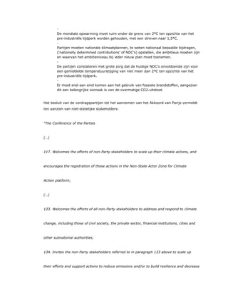 ​ -
De mondiale opwarming moet ruim onder de grens van 2ºC ten opzichte van het
pre-industriële tijdperk worden gehouden, met een streven naar 1,5°C.
​ -
Partijen moeten nationale klimaatplannen, te weten nationaal bepaalde bijdragen,
(‘nationally determined contributions’ of NDC’s) opstellen, die ambitieus moeten zijn
en waarvan het ambitieniveau bij ieder nieuw plan moet toenemen.
​ -
De partijen constateren met grote zorg dat de huidige NDC’s onvoldoende zijn voor
een gemiddelde temperatuurstijging van niet meer dan 2ºC ten opzichte van het
pre-industriële tijdperk.
​ -
Er moet snel een eind komen aan het gebruik van fossiele brandstoffen, aangezien
dit een belangrijke oorzaak is van de overmatige CO2-uitstoot.
Het besluit van de verdragspartijen tot het aannemen van het Akkoord van Parijs vermeldt
ten aanzien van niet-statelijke stakeholders:
“The Conference of the Parties
(…)
117. Welcomes the efforts of non-Party stakeholders to scale up their climate actions, and
encourages the registration of those actions in the Non-State Actor Zone for Climate
Action platform;
(…)
133. Welcomes the efforts of all non-Party stakeholders to address and respond to climate
change, including those of civil society, the private sector, financial institutions, cities and
other subnational authorities;
134. Invites the non-Party stakeholders referred to in paragraph 133 above to scale up
their efforts and support actions to reduce emissions and/or to build resilience and decrease
 