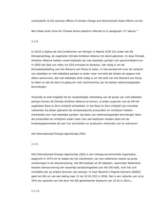 vulnerability to the adverse effects of climate change and demonstrate these efforts via the
Non-State Actor Zone for Climate Action platform referred to in paragraph 117 above;”
2.4.8.
In 2019 is tijdens de 25e Conferentie van Partijen in Madrid (COP 25) onder het VN
Klimaatverdrag, de zogeheten Climate Ambition Alliance tot stand gekomen. In deze Climate
Ambition Alliance hebben zowel statelijke als niet-statelijke partijen zich gecommitteerd om
in 2050 het doel van netto nul CO2-emissies te bereiken, dat nodig is om de
Klimaatdoelstelling van het Akkoord van Parijs te halen. In het persbericht over dit verbond
van statelijke en niet-statelijke partijen is onder meer vermeld dat landen de opgave niet
alleen aankunnen, dat niet-statelijke actie nodig is om het doel van het Akkoord van Parijs
te halen en dat dit dient te gebeuren met inachtneming van de laatste wetenschappelijke
bevindingen.
Teneinde zo snel mogelijk tot de noodzakelijke uitbreiding van de groep van niet-statelijke
partijen binnen de Climate Ambition Alliance te komen, is onder auspiciën van de VN het
zogeheten Race to Zero initiatief ontwikkeld. In het Race to Zero initiatief zijn mondiale
netwerken bij elkaar gebracht die emissiereductie protocollen en richtlijnen hebben
ontwikkeld voor niet-statelijke partijen. Op basis van wetenschappelijke bevindingen laten
die protocollen en richtlijnen onder meer zien wat bedrijven moeten doen om de
broeikasgasemissies die aan hun activiteiten en producten verbonden zijn te reduceren.
Het Internationaal Energie Agentschap (IEA)
2.4.9.
Het Internationaal Energie Agentschap (IEA) is een intergouvernementele organisatie,
opgericht in 1974 om te helpen bij het coördineren van een collectieve reactie op grote
verstoringen in de olievoorziening. Het IEA bestaat uit 30 lidstaten, waaronder Nederland.
Hoewel olievoorziening een wezenlijk aandachtsgebied van het IEA blijft, richt het zich
inmiddels ook op andere bronnen van energie. In haar Beyond 2 Degree-Scenario (B2DS)
gaat het IEA uit van een daling naar 21 tot 22 Gt CO2 in 2030. Dat is een reductie van circa
35% ten opzichte van het door het IEA gehanteerde startpunt van 33 Gt in 2014.19
2.4.10.
 
