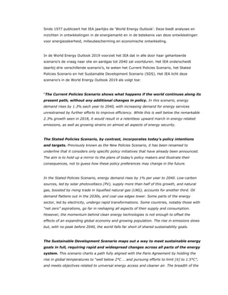 Sinds 1977 publiceert het IEA jaarlijks de ‘World Energy Outlook’. Deze biedt analyses en
inzichten in ontwikkelingen in de energiemarkt en in de betekenis van deze ontwikkelingen
voor energiezekerheid, milieubescherming en economische ontwikkeling.
In de World Energy Outlook 2019 voorziet het IEA dat in alle door haar gehanteerde
scenario’s de vraag naar olie en aardgas tot 2040 zal voortduren. Het IEA onderscheidt
daarbij drie verschillende scenario’s, te weten het Current Policies Scenario, het Stated
Policies Scenario en het Sustainable Development Scenario (SDS). Het IEA licht deze
scenario’s in de World Energy Outlook 2019 als volgt toe:
“The Current Policies Scenario shows what happens if the world continues along its
present path, without any additional changes in policy. In this scenario, energy
demand rises by 1.3% each year to 2040, with increasing demand for energy services
unrestrained by further efforts to improve efficiency. While this is well below the remarkable
2.3% growth seen in 2018, it would result in a relentless upward march in energy-related
emissions, as well as growing strains on almost all aspects of energy security.
The Stated Policies Scenario, by contrast, incorporates today’s policy intentions
and targets. Previously known as the New Policies Scenario, it has been renamed to
underline that it considers only specific policy initiatives that have already been announced.
The aim is to hold up a mirror to the plans of today’s policy makers and illustrate their
consequences, not to guess how these policy preferences may change in the future.
In the Stated Policies Scenario, energy demand rises by 1% per year to 2040. Low-carbon
sources, led by solar photovoltaics (PV), supply more than half of this growth, and natural
gas, boosted by rising trade in liquefied natural gas (LNG), accounts for another third. Oil
demand flattens out in the 2030s, and coal use edges lower. Some parts of the energy
sector, led by electricity, undergo rapid transformations. Some countries, notably those with
“net zero” aspirations, go far in reshaping all aspects of their supply and consumption.
However, the momentum behind clean energy technologies is not enough to offset the
effects of an expanding global economy and growing population. The rise in emissions slows
but, with no peak before 2040, the world falls far short of shared sustainability goals.
The Sustainable Development Scenario maps out a way to meet sustainable energy
goals in full, requiring rapid and widespread changes across all parts of the energy
system. This scenario charts a path fully aligned with the Paris Agreement by holding the
rise in global temperatures to “well below 2°C … and pursuing efforts to limit [it] to 1.5°C”,
and meets objectives related to universal energy access and cleaner air. The breadth of the
 