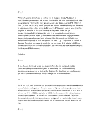 2.4.12.
Artikel 191 Verdrag betreffende de werking van de Europese Unie (VWEU) bevat de
milieudoelstellingen van de EU. De EU heeft ter uitvoering van haar milieubeleid onder meer
een groot aantal richtlijnen tot stand gebracht, waaronder de zogenaamde ETS-richtlijn uit
2003 (Richtlijn 2003/87/EG), nadien gewijzigd. De Richtlijn stelt een regeling voor de handel
in broeikasgasemissierechten binnen de EU vast. Dit ETS-systeem houdt in grote lijnen het
volgende in. Bedrijven in de EU die onder het ETS-systeem vallen, dat zijn
energie-intensieve bedrijven zoals onder meer in de energiesector, mogen slechts
broeikasgassen uitstoten indien zij daartoe emissierechten inleveren. Dergelijke rechten
kunnen worden aangekocht, verkocht of bewaard. Op dit moment voorziet het in een
emissiereductie van 43% in 2030 ten opzichte van 2005.22 Op 17 september 2020 heeft de
Europese Commissie een nieuw EU-streefcijfer van ten minste 55% reductie in 2030 ten
opzichte van 1990 in alle sectoren voorgesteld.23 De Europese Raad heeft deze aanscherping
op 15 oktober 2020 besproken.
Nederland
2.4.13.
In een door de stichting Urgenda, een burgerplatform dat zich bezighoudt met de
ontwikkeling van plannen en maatregelen ter voorkoming van klimaatverandering,
aangespannen procedure is de Nederlandse Staat bevolen de uitstoot van broeikasgassen
per eind 2020 met minstens 25% terug te brengen ten opzichte van 1990.24
2.4.14.
Op 28 juni 2019 heeft het kabinet het Klimaatakkoord gepresenteerd. Het Klimaatakkoord is
een pakket van maatregelen en afspraken tussen bedrijven, maatschappelijke organisaties
en overheden om gezamenlijk de uitstoot van broeikasgassen in Nederland in 2030 terug te
dringen met 49% in 2030 ten opzichte van 1990. Het Klimaatakkoord is het resultaat van
overleg tussen ongeveer 150 partijen aan vijf zogeheten klimaattafels over Elektriciteit,
Industrie, Gebouwde Omgeving, Landbouw en Landgebruik en Mobiliteit. De uitvoering van
de afspraken blijft zoveel mogelijk in handen van de deelnemende partijen, waaronder het
Rijk.
2.4.15.
 