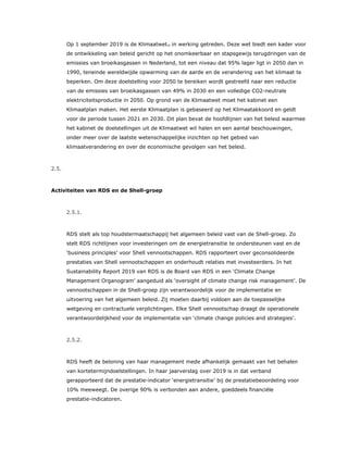 Op 1 september 2019 is de Klimaatwet25 in werking getreden. Deze wet biedt een kader voor
de ontwikkeling van beleid gericht op het onomkeerbaar en stapsgewijs terugdringen van de
emissies van broeikasgassen in Nederland, tot een niveau dat 95% lager ligt in 2050 dan in
1990, teneinde wereldwijde opwarming van de aarde en de verandering van het klimaat te
beperken. Om deze doelstelling voor 2050 te bereiken wordt gestreefd naar een reductie
van de emissies van broeikasgassen van 49% in 2030 en een volledige CO2-neutrale
elektriciteitsproductie in 2050. Op grond van de Klimaatwet moet het kabinet een
Klimaatplan maken. Het eerste Klimaatplan is gebaseerd op het Klimaatakkoord en geldt
voor de periode tussen 2021 en 2030. Dit plan bevat de hoofdlijnen van het beleid waarmee
het kabinet de doelstellingen uit de Klimaatwet wil halen en een aantal beschouwingen,
onder meer over de laatste wetenschappelijke inzichten op het gebied van
klimaatverandering en over de economische gevolgen van het beleid.
2.5.
Activiteiten van RDS en de Shell-groep
2.5.1.
RDS stelt als top houdstermaatschappij het algemeen beleid vast van de Shell-groep. Zo
stelt RDS richtlijnen voor investeringen om de energietransitie te ondersteunen vast en de
‘business principles’ voor Shell vennootschappen. RDS rapporteert over geconsolideerde
prestaties van Shell vennootschappen en onderhoudt relaties met investeerders. In het
Sustainability Report 2019 van RDS is de Board van RDS in een ‘Climate Change
Management Organogram’ aangeduid als ‘oversight of climate change risk management’. De
vennootschappen in de Shell-groep zijn verantwoordelijk voor de implementatie en
uitvoering van het algemeen beleid. Zij moeten daarbij voldoen aan de toepasselijke
wetgeving en contractuele verplichtingen. Elke Shell vennootschap draagt de operationele
verantwoordelijkheid voor de implementatie van ‘climate change policies and strategies’.
2.5.2.
RDS heeft de beloning van haar management mede afhankelijk gemaakt van het behalen
van kortetermijndoelstellingen. In haar jaarverslag over 2019 is in dat verband
gerapporteerd dat de prestatie-indicator ‘energietransitie’ bij de prestatiebeoordeling voor
10% meeweegt. De overige 90% is verbonden aan andere, goeddeels financiële
prestatie-indicatoren.
 