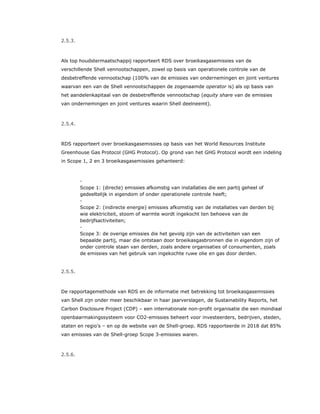2.5.3.
Als top houdstermaatschappij rapporteert RDS over broeikasgasemissies van de
verschillende Shell vennootschappen, zowel op basis van operationele controle van de
desbetreffende vennootschap (100% van de emissies van ondernemingen en joint ventures
waarvan een van de Shell vennootschappen de zogenaamde operator is) als op basis van
het aandelenkapitaal van de desbetreffende vennootschap (equity share van de emissies
van ondernemingen en joint ventures waarin Shell deelneemt).
2.5.4.
RDS rapporteert over broeikasgasemissies op basis van het World Resources Institute
Greenhouse Gas Protocol (GHG Protocol). Op grond van het GHG Protocol wordt een indeling
in Scope 1, 2 en 3 broeikasgasemissies gehanteerd:
​ -
Scope 1: (directe) emissies afkomstig van installaties die een partij geheel of
gedeeltelijk in eigendom of onder operationele controle heeft;
​ -
Scope 2: (indirecte energie) emissies afkomstig van de installaties van derden bij
wie elektriciteit, stoom of warmte wordt ingekocht ten behoeve van de
bedrijfsactiviteiten;
​ -
Scope 3: de overige emissies die het gevolg zijn van de activiteiten van een
bepaalde partij, maar die ontstaan door broeikasgasbronnen die in eigendom zijn of
onder controle staan van derden, zoals andere organisaties of consumenten, zoals
de emissies van het gebruik van ingekochte ruwe olie en gas door derden.
2.5.5.
De rapportagemethode van RDS en de informatie met betrekking tot broeikasgasemissies
van Shell zijn onder meer beschikbaar in haar jaarverslagen, de Sustainability Reports, het
Carbon Disclosure Project (CDP) – een internationale non-profit organisatie die een mondiaal
openbaarmakingssysteem voor CO2-emissies beheert voor investeerders, bedrijven, steden,
staten en regio’s – en op de website van de Shell-groep. RDS rapporteerde in 2018 dat 85%
van emissies van de Shell-groep Scope 3-emissies waren.
2.5.6.
 