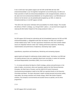 In de in 2019 door haar gedane opgave aan het CDP schrijft RDS dat haar CEO
eindverantwoordelijk is voor het algehele management van de Shell-groep. De CEO is de
finale autoriteit en heeft de eindverantwoordelijkheid in alle managementzaken, behalve in
die zaken die tot de eindverantwoordelijkheid van het gehele bestuur van RDS behoren of
behoren tot het domein van de aandeelhoudersvergadering van RDS. In relatie tot
klimaatverandering is in de CDP opgave vermeld:
“The CEO is the most senior individual with accountability for climate change. This includes
the delivery of Shell´s strategy, e.g. through Shell´s plans (…) to set short-term targets for
reducing the Net Carbon Footprint of the energy products it sells (…).”
2.5.7.
De CDP opgave 2019 brengt tot uitdrukking dat het klimaatbeleid waarvoor de CEO van RDS
eindverantwoordelijk is, vastgesteld wordt door het bestuur van RDS, die ‘oversight of
climate-related issues’ heeft. Tot haar ‘governance mechanisms into which climate-related
issues are integrated’ behoren onder meer ‘Setting performance objectives; Monitoring;
implementation and performance of objectives; Overseeing major capital
expenditures, acquisitions and divestitures; Monitoring and overseeing progress
against goals and targets for addressing climate-related issues’. Het bestuur van RDS laat
zich daarbij adviseren door een zogeheten Board-level committee, te weten de Corporate
and Social Responsibility Committee (CSRC). De rol van de CSRC is:
“(…) to review and advise the Board on Shell's strategy, policies and performance in the
areas of safety, environment, ethics and reputation against the Shell General Business
Principles, the Shell Code of Conduct, and the HSSE & SP Control Framework.
Conclusions/recommendations made by the CSRC are reported directly to the Executive
Committee and Board. The topics discussed in depth included personal and process safety,
road safety, the energy transition and climate change, Shell’s Net Carbon Footprint
ambition, the Company’s environmental and societal licence to operate, and its ethics
programme.”
2.5.8.
De CDP opgave 2019 vermeldt voorts:
 