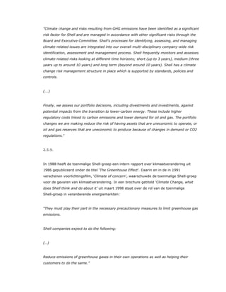 "Climate change and risks resulting from GHG emissions have been identified as a significant
risk factor for Shell and are managed in accordance with other significant risks through the
Board and Executive Committee. Shell's processes for identifying, assessing, and managing
climate-related issues are integrated into our overall multi-disciplinary company-wide risk
identification, assessment and management process. Shell frequently monitors and assesses
climate-related risks looking at different time horizons; short (up to 3 years), medium (three
years up to around 10 years) and long term (beyond around 10 years). Shell has a climate
change risk management structure in place which is supported by standards, policies and
controls.
(...)
Finally, we assess our portfolio decisions, including divestments and investments, against
potential impacts from the transition to lower-carbon energy. These include higher
regulatory costs linked to carbon emissions and lower demand for oil and gas. The portfolio
changes we are making reduce the risk of having assets that are uneconomic to operate, or
oil and gas reserves that are uneconomic to produce because of changes in demand or CO2
regulations.”
2.5.9.
In 1988 heeft de toenmalige Shell-groep een intern rapport over klimaatverandering uit
1986 gepubliceerd onder de titel ‘The Greenhouse Effect’. Daarin en in de in 1991
verschenen voorlichtingsfilm, ‘Climate of concern’, waarschuwde de toenmalige Shell-groep
voor de gevaren van klimaatverandering. In een brochure getiteld ‘Climate Change, what
does Shell think and do about it’ uit maart 1998 staat over de rol van de toenmalige
Shell-groep in veranderende energiemarkten:
“They must play their part in the necessary precautionary measures to limit greenhouse gas
emissions.
Shell companies expect to do the following:
(…)
Reduce emissions of greenhouse gases in their own operations as well as helping their
customers to do the same.”
 