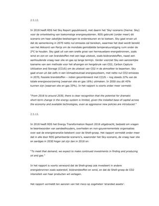 2.5.12.
In 2018 heeft RDS het Sky Report gepubliceerd, met daarin het ‘Sky’-scenario (hierna: Sky)
voor de ontwikkeling van toekomstige energiesystemen. RDS gebruikt (onder meer) dit
scenario om haar zakelijke beslissingen te ondersteunen en te toetsen. Sky gaat ervan uit
dat de samenleving in 2070 netto nul emissies zal bereiken, waarmee het doel wordt bereikt
van het Akkoord van Parijs om de mondiale gemiddelde temperatuurstijging ruim onder de
2°C te houden. Sky gaat uit van een snelle groei van hernieuwbare energiebronnen, zoals
wind en zon en van brandstoffen met een lage uitstoot, zoals biobrandstoffen, naast een
aanhoudende vraag naar olie en gas op lange termijn. Verder voorziet Sky een aanzienlijke
toename van een methode voor het afvangen en hergebruik van CO2, Carbon Capture
Utilization and Storage (CCUS) om de uitstoot van CO2 in de atmosfeer te beperken. Sky
gaat ervan uit dat zelfs in een klimaatneutraal energiesysteem, met netto nul CO2-emissies
in 2070, fossiele brandstoffen – indien gecombineerd met CCUS – nog steeds 22% van de
totale energievoorziening (waarvan olie en gas 16%) uitmaken. In 2050 zou dit 45%
kunnen zijn (waarvan olie en gas 33%). In het rapport is voorts onder meer vermeld:
“From 2018 to around 2030, there is clear recognition that the potential for dramatic
short-term change in the energy system is limited, given the installed base of capital across
the economy and available technologies, even as aggressive new policies are introduced.”
2.5.13.
In 2018 heeft RDS het Energy Transformation Report 2018 uitgebracht, bedoeld om vragen
te beantwoorden van aandeelhouders, overheden en non-gouvernementele organisaties
over wat de energietransitie betekent voor de Shell-groep. Het rapport vermeldt onder meer
dat in alle door RDS gehanteerde scenario’s, waaronder het Sky-scenario, de vraag naar olie
en aardgas in 2030 hoger zal zijn dan in 2018 en:
“To meet that demand, we expect to make continued investments in finding and producing
oil and gas.”
In het rapport is voorts verwoord dat de Shell-groep ook investeert in andere
energiebronnen zoals waterstof, biobrandstoffen en wind, en dat de Shell-groep de CO2
intensiteit van haar producten wil verlagen.
Het rapport vermeldt ten aanzien van het risico op zogeheten ‘stranded assets’:
 