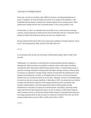 “LOW RISK OF STRANDED ASSETS
Every year, we test our portfolio under different scenarios, including prolonged low oil
prices. In addition, we rank the break-even prices of our assets in the Upstream 27 and
Integrated Gas businesses to assess their resilience against low oil and gas prices. These
assessments indicate that the risk of stranded assets in the current portfolio is low.
At December 31, 2017, we estimate that around 80% of our current proved oil and gas
reserves, will be produced by 2030 and only around 20% after that time. Production that is
already on stream will continue as long as we cover our marginal costs.
We also estimate that around 76% of our proved plus probable oil and gas reserves, known
as 2P, will be produced by 2030, and only 24% after that time.”
2.5.14.
In de disclaimer aan het slot van het Energy Transformation Report 2018 is onder meer
vermeld:
“Additionally, it is important to note that Shell’s existing portfolio has been decades in
development. While we believe our portfolio is resilient under a wide range of outlooks,
including the IEA’s 450 scenario (World Energy Outlook 2016), it includes assets across a
spectrum of energy intensities including some with above-average intensity. While we seek
to enhance our operations’ average energy intensity through both the development of new
projects and divestments, we have no immediate plans to move to a net-zero emissions
portfolio over our investment horizon of 10-20 years. Although, we have no immediate plans
to move to a net-zero emissions portfolio, in November of 2017, we announced our ambition
to reduce the Net Carbon Footprint of the energy products we sell in accordance with
society’s implementation of the Paris Agreement’s goal of holding global average
temperature to well below 2°C above pre industrial levels. Accordingly, assuming society
aligns itself with the Paris Agreement’s goals, we aim to reduce our Net Carbon Footprint,
which includes not only our direct and indirect carbon emissions, associated with producing
the energy products which we sell, but also our customers’ emissions from their use of the
energy products that we sell, by 20% in 2035 and by 50% in 2050.”
2.5.15.
 