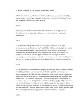 In oktober 2018 heeft de CEO van RDS, in een speech gezegd:
“Shell’s core business is, and will be for the foreseeable future, very much in oil and gas,
and particularly in natural gas […] people think we have gone soft on the future of oil and
gas. If they did think that, they would be wrong.”
2.5.16.
Op 12 september 2019 heeft Shell Nederland, onderdeel van de Shell-groep, het
Klimaatakkoord op 12 september 2019 samen met een reeks andere organisaties
ondertekend.
2.5.17.
In reactie op de verdergaande ambitie van de Europese Commissie om in 2050
klimaatneutraal te zijn (‘the Green Deal’) heeft RDS in 2020 een schets uitgebracht getiteld
‘A climate-Neutral EU by 2050’, waarin zij opmerkt dat de ambities van de EU een
versnelling van de energietransitie vraagt die verder gaat dan het Sky-scenario. RDS
benadrukt dat de EU, om deze benodigde versnelling van de energietransitie te
verwezenlijken, een beleidskader moet stellen met duidelijke en bindende wettelijke doelen.
Ook licht RDS toe dat de CO2 beprijzing tot de gehele economie moet worden uitgebreid.
2.5.18.
In haar ‘Responsible Investment Annual Briefing’ van april 2020 (hierna: ‘RI Annual Briefing
van 2020’), gericht aan haar investeerders, heeft RDS bijgestelde ambities voor de
Shell-groep opgenomen. RDS stelt daarin dat de Shell-groep streeft naar een reductie van
netto-nul in 2050 of eerder van CO2 emissies uit de productie van al haar producten, ofwel
al haar Scope 1 en 2 emissies. Voor Scope 3 emissies wil RDS de CO2-intensiteit van de
energieproducten van de Shell-groep per verkochte eenheid energie (de NCF) verminderen
met 30 % in 2035 (was 20 %) en met 65 % in 2050 (was 50 %). Daarnaast wil RDS de
klanten van de Shell-groep helpen om de emissies van hun gebruik van de energieproducten
van Shell, de Scope 3 emissies, te reduceren tot netto nul in 2050 of eerder. Tenslotte heeft
RDS kortetermijndoelstellingen opgenomen voor de komende twee á drie jaren.
2.5.19.
 