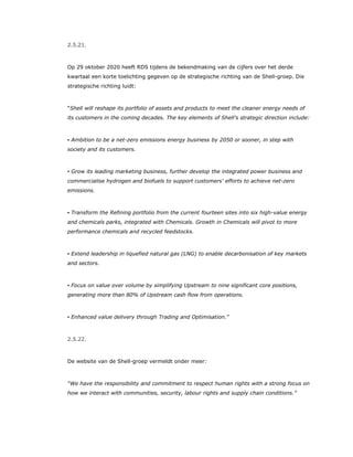 2.5.21.
Op 29 oktober 2020 heeft RDS tijdens de bekendmaking van de cijfers over het derde
kwartaal een korte toelichting gegeven op de strategische richting van de Shell-groep. Die
strategische richting luidt:
“Shell will reshape its portfolio of assets and products to meet the cleaner energy needs of
its customers in the coming decades. The key elements of Shell’s strategic direction include:
▪ Ambition to be a net-zero emissions energy business by 2050 or sooner, in step with
society and its customers.
▪ Grow its leading marketing business, further develop the integrated power business and
commercialise hydrogen and biofuels to support customers’ efforts to achieve net-zero
emissions.
▪ Transform the Refining portfolio from the current fourteen sites into six high-value energy
and chemicals parks, integrated with Chemicals. Growth in Chemicals will pivot to more
performance chemicals and recycled feedstocks.
▪ Extend leadership in liquefied natural gas (LNG) to enable decarbonisation of key markets
and sectors.
▪ Focus on value over volume by simplifying Upstream to nine significant core positions,
generating more than 80% of Upstream cash flow from operations.
▪ Enhanced value delivery through Trading and Optimisation.”
2.5.22.
De website van de Shell-groep vermeldt onder meer:
“We have the responsibility and commitment to respect human rights with a strong focus on
how we interact with communities, security, labour rights and supply chain conditions.”
 