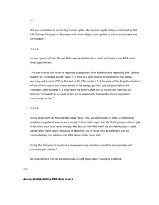 (…)
We are committed to respecting human rights. Our human rights policy is informed by the
UN Guiding Principles on Business and Human Rights and applies to all our employees and
contractors.”
2.5.23.
In een open brief van 16 mei 2014 aan aandeelhouders heeft het bestuur van RDS onder
meer geschreven:
“We are writing this letter in response to enquiries from shareholders regarding the “carbon
bubble” or “stranded assets” issue […] there is a high degree of confidence that global
warming will exceed 2°C by the end of the 21st century […] because of the long-lived nature
of the infrastructure and many assets in the energy system, any transformation will
inevitably take decades […] Shell does not believe that any of its proven reserves will
become “stranded” as a result of current or reasonably foreseeable future legislation
concerning carbon.”
2.5.24.
Sinds 2016 heeft de Nederlandse NGO Follow This, aandeelhouder in RDS, verschillende
resoluties ingediend waarin werd verzocht de investeringen van de Shell-groep in olie en gas
in te ruilen voor duurzame energie. Het bestuur van RDS heeft de aandeelhouders steeds
aanbevolen tegen deze resoluties te stemmen, als in strijd met de belangen van de
vennootschap. Het bestuur van RDS stelde onder meer dat:
“tying the Company’s hands to a renewables only mandate would be strategically and
commercially unwise.”
De meerderheid van de aandeelhouders heeft tegen deze resoluties gestemd.
2.6.
Aansprakelijkstelling RDS door eisers
 