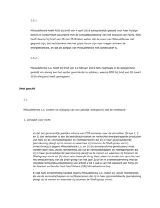 2.6.1.
Milieudefensie heeft RDS bij brief van 4 april 2018 aansprakelijk gesteld voor haar huidige
beleid en conformiteit gevorderd met de klimaatdoelstelling van het Akkoord van Parijs. RDS
heeft daarop bij brief van 28 mei 2018 laten weten dat de eisen van Milieudefensie niet
gegrond zijn, dat rechtbanken niet het juiste forum zijn voor vragen omtrent de
energietransitie, en dat de aanpak van Milieudefensie niet constructief is.
2.6.2.
Milieudefensie c.s. heeft bij brief van 12 februari 2019 RDS nogmaals in de gelegenheid
gesteld om alsnog aan het eerder gevorderde te voldoen, waarop RDS bij brief van 26 maart
2019 afwijzend heeft gereageerd.
3Het geschil
3.1.
Milieudefensie c.s. vordert na wijziging van eis (zakelijk weergeven) dat de rechtbank:
1. verklaart voor recht:
​ -
a) dat het gezamenlijk jaarlijks volume aan CO2-emissies naar de atmosfeer (Scope 1, 2
en 3) dat verbonden is aan de bedrijfsactiviteiten en verkochte energiedragende producten
van RDS en de vennootschappen en rechtspersonen die zij in haar geconsolideerde
jaarrekening pleegt op te nemen en waarmee zij tezamen de Shell-groep vormt,
onrechtmatig is jegens Milieudefensie c.s. en (i) dit emissievolume gereduceerd moet
worden door RDS, zowel rechtstreeks als via de vennootschappen en rechtspersonen die
zij in haar geconsolideerde jaarrekening pleegt op te nemen en waarmee zij tezamen de
Shell-groep vormt en (ii) deze reductieverplichting dient plaats te vinden ten opzichte van
het emissieniveau van de Shell-groep van het jaar 2019 en in overeenstemming met de
mondiale temperatuurdoelstelling van artikel 2 lid 1 sub a van het Akkoord van Parijs en
de daaraan verbonden best beschikbare (VN) klimaatwetenschap.
​ -
b) dat RDS onrechtmatig handelt jegens Milieudefensie c.s. indien zij, zowel rechtstreeks
als via de vennootschappen en rechtspersonen die zij in haar geconsolideerde jaarrekening
pleegt op te nemen en waarmee zij tezamen de Shell-groep vormt:
 