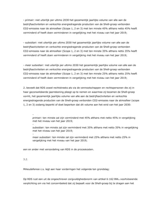 - primair: niet uiterlijk per ultimo 2030 het gezamenlijk jaarlijks volume van alle aan de
bedrijfsactiviteiten en verkochte energiedragende producten van de Shell-groep verbonden
CO2-emissies naar de atmosfeer (Scope 1, 2 en 3) met ten minste 45% althans netto 45% heeft
verminderd of heeft doen verminderen in vergelijking met het niveau van het jaar 2019;
- subsidiair: niet uiterlijk per ultimo 2030 het gezamenlijk jaarlijks volume van alle aan de
bedrijfsactiviteiten en verkochte energiedragende producten van de Shell-groep verbonden
CO2-emissies naar de atmosfeer (Scope 1, 2 en 3) met ten minste 35% althans netto 35% heeft
verminderd of heeft doen verminderen in vergelijking met het niveau van het jaar 2019;
- meer subsidiair: niet uiterlijk per ultimo 2030 het gezamenlijk jaarlijks volume van alle aan de
bedrijfsactiviteiten en verkochte energiedragende producten van de Shell-groep verbonden
CO2-emissies naar de atmosfeer (Scope 1, 2 en 3) met ten minste 25% althans netto 25% heeft
verminderd of heeft doen verminderen in vergelijking met het niveau van het jaar 2019;
2. beveelt dat RDS zowel rechtstreeks als via de vennootschappen en rechtspersonen die zij in
haar geconsolideerde jaarrekening pleegt op te nemen en waarmee zij tezamen de Shell-groep
vormt, het gezamenlijk jaarlijks volume van alle aan de bedrijfsactiviteiten en verkochte
energiedragende producten van de Shell-groep verbonden CO2-emissies naar de atmosfeer (scope
1, 2 en 3) zodanig beperkt of doet beperken dat dit volume aan het eind van het jaar 2030:
​ -
primair: ten minste zal zijn verminderd met 45% althans met netto 45% in vergelijking
met het niveau van het jaar 2019;
​ -
subsidiair: ten minste zal zijn verminderd met 35% althans met netto 35% in vergelijking
met het niveau van het jaar 2019;
​ -
meer subsidiair: ten minste zal zijn verminderd met 25% althans met netto 25% in
vergelijking met het niveau van het jaar 2019;
een en ander met veroordeling van RDS in de proceskosten.
3.2.
Milieudefensie c.s. legt aan haar vorderingen het volgende ten grondslag:
Op RDS rust een uit de ongeschreven zorgvuldigheidsnorm van artikel 6:162 BW28 voortvloeiende
verplichting om via het concernbeleid dat zij bepaalt voor de Shell-groep bij te dragen aan het
 