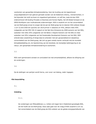 voorkomen van gevaarlijke klimaatverandering. Voor de invulling van de ingeschreven
zorgvuldigheidsnorm kan gebruik gemaakt worden van de Kelderluik-criteria29, mensenrechten, in
het bijzonder het recht op leven en ongestoord gezinsleven, en soft law, zoals de door RDS
onderschreven UN Guiding Pinciples on Business and Human Rights, het UN Global Compact en de
OESO-Richtlijnen voor multinationale ondernemingen. RDS is verplicht om via het concernbeleid
van de Shell-groep ervoor te zorgen dat de aan de Shell-groep toe te rekenen CO2-uitstoot (Scope
1 t/m 3) eind 2030 ten opzichte van 2019 primair in absolute zin 45%, althans netto 45%
(uitgaande van het IPCC SR-15 rapport en het Net Zero Emissions by 2050 scenario van het IEA),
subsidiair met netto 35% (uitgaande van het Below 2 Degree Scenario van het IEA) en meer
subsidiair met 25% (uitgaande van het Sustainable Development Scenario van het IEA). RDS
schendt deze verplichting of dreigt deze te schenden met een gevaarzettend en desastreus
concernbeleid voor de Shell-groep, dat zich op geen enkele manier verhoudt met de mondiale
klimaatdoelstelling om, ter bescherming van de mensheid, de menselijke leefomgeving en de
natuur, een gevaarlijke klimaatverandering te voorkomen.
3.3.
RDS voert gemotiveerd verweer en concludeert tot niet-ontvankelijkheid, althans tot afwijzing van
de vorderingen.
3.4.
Op de stellingen van partijen wordt hierna, voor zover van belang, nader ingegaan.
4De beoordeling
4.1.
Inleiding
4.1.1.
De vorderingen van Milieudefensie c.s. richten zich tegen het in Nederland gevestigde RDS,
als het hoofd van de Shell-groep. Deze zaak gaat over de vraag of RDS verplicht is om via
het concernbeleid voor de Shell-groep de CO2-uitstoot van de gehele energieportefeuille van
 