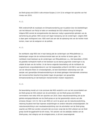 de Shell-groep eind 2030 in alle emissie-Scopes (1 t/m 3) te verlagen ten opzichte van het
niveau van 2019.
4.1.2.
RDS onderschrijft de noodzaak om klimaatverandering aan te pakken door de doelstellingen
van het Akkoord van Parijs te halen en wereldwijd de CO2-uitstoot terug te brengen.
Volgens RDS vereist de energietransitie die daarvoor nodig is gezamenlijk optreden van de
samenleving als geheel. RDS verzet zich tegen toewijzing van de vorderingen: volgens RDS
is daar geen rechtsgrond voor. RDS voert ook aan dat de oplossing niet van de rechter moet
komen, maar van de wetgever en de politiek.
4.1.3.
De rechtbank volgt RDS niet in haar betoog dat de vorderingen van Milieudefensie c.s.
beslissingen vergen die de rechtsvormende taak van de rechter te buiten gaan. De
rechtbank moet beslissen op de vorderingen van Milieudefensie c.s.30 Het beoordelen of RDS
de gestelde rechtsplicht heeft en het beslissen op de daarop gegronde vorderingen is bij
uitstek de taak van de rechter. In de hierna volgende beoordeling vult de rechtbank de
ongeschreven zorgvuldigheidsnorm van het toepasselijke artikel 6:162 BW in aan de hand
van de relevante feiten en omstandigheden, de best beschikbare wetenschap over (de
aanpak van) gevaarlijke klimaatverandering en de breed gedragen internationale consensus
dat mensenrechten bescherming bieden tegen de gevolgen van gevaarlijke
klimaatverandering en dat bedrijven mensenrechten moeten respecteren.
4.1.4.
De beoordeling mondt uit in de conclusie dat RDS verplicht is om via het concernbeleid van
de Shell-groep de CO2-uitstoot van de activiteiten van de Shell-groep eind 2030 te
verminderen met netto 45% ten opzichte van 2019. Deze reductieverplichting ziet op de
gehele energieportefeuille van de Shell-groep en op het gezamenlijk volume van alle
emissies (Scope 1 t/m 3). Het is aan RDS om vorm te geven aan de reductieverplichting,
rekening houdend met haar lopende verplichtingen en andere relevante omstandigheden. De
reductieverplichting is een resultaatsverplichting voor de activiteiten van de Shell-groep,
waarbij van RDS kan worden verwacht dat zij ervoor zorgt dat de CO2-uitstoot van de Shell
groep wordt teruggebracht tot dit niveau. Ten aanzien van de zakelijke relaties van de
Shell-groep, met inbegrip van de eindgebruikers, is dit een zwaarwegende
 