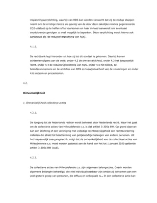 inspanningsverplichting, waarbij van RDS kan worden verwacht dat zij de nodige stappen
neemt om de ernstige risico’s als gevolg van de door deze zakelijke relaties gegenereerde
CO2-uitstoot op te heffen of te voorkomen en haar invloed aanwendt om eventueel
voortdurende gevolgen zo veel mogelijk te beperken. Deze verplichting wordt hierna ook
aangeduid als ‘de reductieverplichting van RDS’.
4.1.5.
De rechtbank legt hieronder uit hoe zij tot dit oordeel is gekomen. Daarbij komen
achtereenvolgens aan de orde: onder 4.2 de ontvankelijkheid, onder 4.3 het toepasselijk
recht, onder 4.4 de reductieverplichting van RDS, onder 4.5 het beleid, de
beleidsvoornemens en de ambities van RDS en toewijsbaarheid van de vorderingen en onder
4.6 slotsom en proceskosten.
4.2.
Ontvankelijkheid
1. Ontvankelijkheid collectieve acties
4.2.1.
De toegang tot de Nederlands rechter wordt beheerst door Nederlands recht. Waar het gaat
om de collectieve acties van Milieudefensie c.s. is dat artikel 3:305a BW. Op grond daarvan
kan een stichting of een vereniging met volledige rechtsbevoegdheid een rechtsvordering
instellen die strekt tot bescherming van gelijksoortige belangen van andere personen. Uit
het toepasselijk overgangsrecht31 volgt dat de ontvankelijkheid van de collectieve acties van
Milieudefensie c.s. moet worden getoetst aan de hand van het tot 1 januari 2020 geldende
artikel 3:305a BW (oud).
4.2.2.
De collectieve acties van Milieudefensie c.s. zijn algemeen belangacties. Daarin worden
algemene belangen behartigd, die niet individualiseerbaar zijn omdat zij toekomen aan een
veel grotere groep van personen, die diffuus en onbepaald is.32 In een collectieve actie kan
 