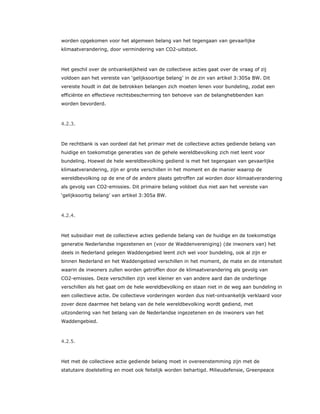 worden opgekomen voor het algemeen belang van het tegengaan van gevaarlijke
klimaatverandering, door vermindering van CO2-uitstoot.
Het geschil over de ontvankelijkheid van de collectieve acties gaat over de vraag of zij
voldoen aan het vereiste van ‘gelijksoortige belang’ in de zin van artikel 3:305a BW. Dit
vereiste houdt in dat de betrokken belangen zich moeten lenen voor bundeling, zodat een
efficiënte en effectieve rechtsbescherming ten behoeve van de belanghebbenden kan
worden bevorderd.
4.2.3.
De rechtbank is van oordeel dat het primair met de collectieve acties gediende belang van
huidige en toekomstige generaties van de gehele wereldbevolking zich niet leent voor
bundeling. Hoewel de hele wereldbevolking gediend is met het tegengaan van gevaarlijke
klimaatverandering, zijn er grote verschillen in het moment en de manier waarop de
wereldbevolking op de ene of de andere plaats getroffen zal worden door klimaatverandering
als gevolg van CO2-emissies. Dit primaire belang voldoet dus niet aan het vereiste van
‘gelijksoortig belang’ van artikel 3:305a BW.
4.2.4.
Het subsidiair met de collectieve acties gediende belang van de huidige en de toekomstige
generatie Nederlandse ingezetenen en (voor de Waddenvereniging) (de inwoners van) het
deels in Nederland gelegen Waddengebied leent zich wel voor bundeling, ook al zijn er
binnen Nederland en het Waddengebied verschillen in het moment, de mate en de intensiteit
waarin de inwoners zullen worden getroffen door de klimaatverandering als gevolg van
CO2-emissies. Deze verschillen zijn veel kleiner en van andere aard dan de onderlinge
verschillen als het gaat om de hele wereldbevolking en staan niet in de weg aan bundeling in
een collectieve actie. De collectieve vorderingen worden dus niet-ontvankelijk verklaard voor
zover deze daarmee het belang van de hele wereldbevolking wordt gediend, met
uitzondering van het belang van de Nederlandse ingezetenen en de inwoners van het
Waddengebied.
4.2.5.
Het met de collectieve actie gediende belang moet in overeenstemming zijn met de
statutaire doelstelling en moet ook feitelijk worden behartigd. Milieudefensie, Greenpeace
 