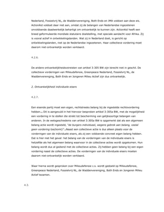 Nederland, Fossielvrij NL, de Waddenvereniging, Both Ends en JMA voldoen aan deze eis.
ActionAid voldoet daar niet aan, omdat zij de belangen van Nederlandse ingezetenen
onvoldoende daadwerkelijk behartigt om ontvankelijk te kunnen zijn. ActionAid heeft een
breed geformuleerde mondiale statutaire doelstelling, met speciale aandacht voor Afrika. Zij
is vooral actief in ontwikkelingslanden. Wat zij in Nederland doet, is gericht op
ontwikkelingslanden, niet op de Nederlandse ingezetenen. Haar collectieve vordering moet
daarom niet-ontvankelijk worden verklaard.
4.2.6.
De andere ontvankelijkheidsvereisten van artikel 3:305 BW zijn terecht niet in geschil. De
collectieve vorderingen van Milieudefensie, Greenpeace Nederland, Fossielvrij NL, de
Waddenvereniging, Both Ends en Jongeren Milieu Actief zijn dus ontvankelijk.
2. Ontvankelijkheid individuele eisers
4.2.7.
Een eisende partij moet een eigen, rechtstreeks belang bij de ingestelde rechtsvordering
hebben.33 Dit is aangevuld in het hiervoor besproken artikel 3:305a BW, met de mogelijkheid
een vordering in te stellen die strekt tot bescherming van gelijksoortige belangen van
anderen. In de wetsgeschiedenis van artikel 3:305a BW is opgemerkt dat als een algemeen
belang actie wordt ingesteld, “de burgers individueel, wegens gebrek aan belang, veelal
geen vordering toe(komt)”.34Naast een collectieve actie is dus alleen plaats voor de
vorderingen van de individuele eisers, als zij een voldoende concreet eigen belang hebben.
Dat is hier niet het geval: het belang van de vorderingen van de individuele eisers is
hetzelfde als het algemeen belang waarvoor in de collectieve acties wordt opgekomen. Hun
belang wordt dus al gediend met de collectieve acties. Zij hebben geen belang bij een eigen
vordering naast de collectieve acties. De vorderingen van de individuele eisers moeten
daarom niet-ontvankelijk worden verklaard.
Waar hierna wordt gesproken over Milieudefensie c.s. wordt gedoeld op Milieudefensie,
Greenpeace Nederland, Fossielvrij NL, de Waddenvereniging, Both Ends en Jongeren Milieu
Actief tezamen.
4.3.
 