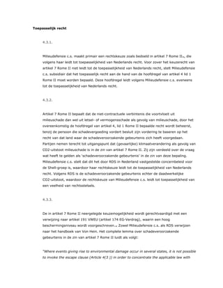 Toepasselijk recht
4.3.1.
Milieudefensie c.s. maakt primair een rechtskeuze zoals bedoeld in artikel 7 Rome II35, die
volgens haar leidt tot toepasselijkheid van Nederlands recht. Voor zover het keuzerecht van
artikel 7 Rome II niet leidt tot de toepasselijkheid van Nederlands recht, stelt Milieudefensie
c.s. subsidiair dat het toepasselijk recht aan de hand van de hoofdregel van artikel 4 lid 1
Rome II moet worden bepaald. Deze hoofdregel leidt volgens Milieudefensie c.s. eveneens
tot de toepasselijkheid van Nederlands recht.
4.3.2.
Artikel 7 Rome II bepaalt dat de niet-contractuele verbintenis die voortvloeit uit
milieuschade dan wel uit letsel- of vermogensschade als gevolg van milieuschade, door het
overeenkomstig de hoofdregel van artikel 4, lid 1 Rome II bepaalde recht wordt beheerst,
tenzij de persoon die schadevergoeding vordert besluit zijn vordering te baseren op het
recht van dat land waar de schadeveroorzakende gebeurtenis zich heeft voorgedaan.
Partijen nemen terecht tot uitgangspunt dat (gevaarlijke) klimaatverandering als gevolg van
CO2-uitstoot milieuschade is in de zin van artikel 7 Rome II. Zij zijn verdeeld over de vraag
wat heeft te gelden als ‘schadeveroorzakende gebeurtenis’ in de zin van deze bepaling.
Milieudefensie c.s. stelt dat dit het door RDS in Nederland vastgestelde concernbeleid voor
de Shell-groep is, waardoor haar rechtskeuze leidt tot de toepasselijkheid van Nederlands
recht. Volgens RDS is de schadeveroorzakende gebeurtenis echter de daadwerkelijke
CO2-uitstoot, waardoor de rechtskeuze van Milieudefensie c.s. leidt tot toepasselijkheid van
een veelheid van rechtsstelsels.
4.3.3.
De in artikel 7 Rome II neergelegde keuzemogelijkheid wordt gerechtvaardigd met een
verwijzing naar artikel 191 VWEU (artikel 174 EG-Verdrag), waarin een hoog
beschermingsniveau wordt voorgeschreven.36 Zowel Milieudefensie c.s. als RDS verwijzen
naar het handboek van Von Hein. Het complete lemma over schadeveroorzakende
gebeurtenis in de zin van artikel 7 Rome II luidt als volgt:
“Where events giving rise to environmental damage occur in several states, it is not possible
to invoke the escape clause (Article 4(3 )) in order to concentrate the applicable law with
 