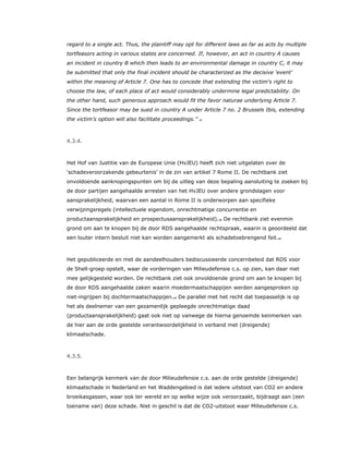 regard to a single act. Thus, the plaintiff may opt for different laws as far as acts by multiple
tortfeasors acting in various states are concerned. If, however, an act in country A causes
an incident in country B which then leads to an environmental damage in country C, it may
be submitted that only the final incident should be characterized as the decisive 'event'
within the meaning of Article 7. One has to concede that extending the victim's right to
choose the law, of each place of act would considerably undermine legal predictability. On
the other hand, such generous approach would fit the favor naturae underlying Article 7.
Since the tortfeasor may be sued in country A under Article 7 no. 2 Brussels Ibis, extending
the victim’s option will also facilitate proceedings.” 37
4.3.4.
Het Hof van Justitie van de Europese Unie (HvJEU) heeft zich niet uitgelaten over de
‘schadeveroorzakende gebeurtenis’ in de zin van artikel 7 Rome II. De rechtbank ziet
onvoldoende aanknopingspunten om bij de uitleg van deze bepaling aansluiting te zoeken bij
de door partijen aangehaalde arresten van het HvJEU over andere grondslagen voor
aansprakelijkheid, waarvan een aantal in Rome II is onderworpen aan specifieke
verwijzingsregels (intellectuele eigendom, onrechtmatige concurrentie en
productaansprakelijkheid en prospectusaansprakelijkheid).38 De rechtbank ziet evenmin
grond om aan te knopen bij de door RDS aangehaalde rechtspraak, waarin is geoordeeld dat
een louter intern besluit niet kan worden aangemerkt als schadetoebrengend feit.39
Het gepubliceerde en met de aandeelhouders bediscussieerde concernbeleid dat RDS voor
de Shell-groep opstelt, waar de vorderingen van Milieudefensie c.s. op zien, kan daar niet
mee gelijkgesteld worden. De rechtbank ziet ook onvoldoende grond om aan te knopen bij
de door RDS aangehaalde zaken waarin moedermaatschappijen werden aangesproken op
niet-ingrijpen bij dochtermaatschappijen.40 De parallel met het recht dat toepasselijk is op
het als deelnemer van een gezamenlijk gepleegde onrechtmatige daad
(productaansprakelijkheid) gaat ook niet op vanwege de hierna genoemde kenmerken van
de hier aan de orde gestelde verantwoordelijkheid in verband met (dreigende)
klimaatschade.
4.3.5.
Een belangrijk kenmerk van de door Milieudefensie c.s. aan de orde gestelde (dreigende)
klimaatschade in Nederland en het Waddengebied is dat iedere uitstoot van CO2 en andere
broeikasgassen, waar ook ter wereld en op welke wijze ook veroorzaakt, bijdraagt aan (een
toename van) deze schade. Niet in geschil is dat de CO2-uitstoot waar Milieudefensie c.s.
 
