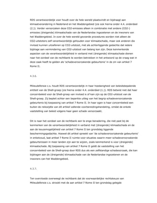 RDS verantwoordelijk voor houdt over de hele wereld plaatsvindt en bijdraagt aan
klimaatverandering in Nederland en het Waddengebied (zie ook hierna onder 4.4. onderdeel
(2.)). Verder veroorzaken deze CO2-emissies alleen in combinatie met andere (CO2-)
emissies (dreigende) klimaatschade van de Nederlandse ingezetenen en de inwoners van
het Waddengebied. In over de hele wereld gevoerde procedures worden niet alleen de
CO2-uitstoters zelf verantwoordelijk gehouden voor klimaatschade, maar ook anderen die
invloed kunnen uitoefenen op CO2-uitstoot, met als achterliggende gedachte dat iedere
bijdrage aan vermindering van CO2-uitstoot van belang kan zijn. Deze kenmerkende
aspecten van de verantwoordelijkheid in verband met (dreigende) klimaatschade dienen
naar het oordeel van de rechtbank te worden betrokken in het antwoord op de vraag wat in
deze zaak heeft te gelden als ‘schadeveroorzakende gebeurtenis’ in de zin van artikel 7
Rome II.
4.3.6.
Milieudefensie c.s. houdt RDS verantwoordelijk in haar hoedanigheid van beleidsbepalende
entiteit van de Shell-groep (zie hierna onder 4.4. onderdeel (1.)). RDS betwist niet dat haar
concernbeleid voor de Shell-groep van invloed is of kan zijn op de CO2-uitstoot van de
Shell-groep. Zij bepleit echter een beperkte uitleg van het begrip schadeveroorzakende
gebeurtenis bij toepassing van artikel 7 Rome II. In haar ogen is haar concernbeleid een
buiten de reikwijdte van dit artikel vallende voorbereidingshandeling, omdat de enkele
vaststelling van beleid volgens haar geen schade veroorzaakt.
Dit is naar het oordeel van de rechtbank een te enge benadering, die niet past bij de
kenmerken van de verantwoordelijkheid in verband met (dreigende) klimaatschade en de
aan de keuzemogelijkheid van artikel 7 Rome II ten grondslag liggende
beschermingsgedachte. Hoewel dit artikel spreekt van ‘de schadeveroorzakende gebeurtenis’
in enkelvoud, laat artikel 7 Rome II ruimte voor situaties waarin meer schadeveroorzakende
gebeurtenissen in meer landen zijn aan te wijzen, zoals kenmerkend is voor (dreigende)
klimaatschade. Bij toepassing van artikel 7 Rome II geldt de vaststelling van het
concernbeleid van de Shell-groep door RDS dus als een zelfstandige schadeoorzaak, die kan
bijdragen aan de (dreigende) klimaatschade van de Nederlandse ingezetenen en de
inwoners van het Waddengebied.
4.3.7.
Ten overvloede overweegt de rechtbank dat de voorwaardelijke rechtskeuze van
Milieudefensie c.s. strookt met de aan artikel 7 Rome II ten grondslag gelegde
 