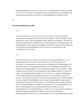 beschermingsgedachte en dat de in artikel 7 Rome II vooropgestelde hoofdregel van artikel
4 lid 1 Rome II, voor zover in de collectieve acties wordt opgekomen voor de belangen van
de Nederlandse ingezetenen, ook leidt tot de toepasselijkheid van Nederlands recht.
4.4.
De reductieverplichting van RDS
4.4.1.
De reductieverplichting van RDS vloeit voort uit de in artikel 6:162 BW neergelegde
ongeschreven zorgvuldigheidsnorm, die inhoudt dat handelen in strijd met hetgeen volgens
ongeschreven recht in het maatschappelijk verkeer betaamt onrechtmatig is. Uit deze norm
vloeit voort dat RDS bij het vaststellen van het concernbeleid voor de Shell-groep de in het
maatschappelijk verkeer vereiste zorgvuldigheid in acht dient te nemen. Bij de invulling van
de ongeschreven zorgvuldigheidsnorm komt het aan op een beoordeling van alle
omstandigheden van het geval.
4.4.2.
De rechtbank betrekt in de invulling van de ongeschreven zorgvuldigheidsnorm: (1.) de
beleidsbepalende positie van RDS in de Shell-groep, (2.) de CO2-uitstoot van de
Shell-groep, (3.) de gevolgen van CO2-uitstoot voor Nederland en het Waddengebied, (4.)
het recht op leven en een ongestoord gezinsleven van de Nederlandse ingezetenen en de
inwoners van het Waddengebied, (5.) de UN Guiding Principles, (6.) de controle en invloed
van RDS op de CO2-uitstoot van de Shell-groep en haar zakelijke relaties, (7.) wat ervoor
nodig is om gevaarlijke klimaatverandering te voorkomen, (8.) mogelijke reductiepaden,
(9.) de dubbele uitdaging om gevaarlijke opwarming van de aarde tegen te gaan en te
voorzien in de vraag naar energie van de groeiende wereldbevolking, (10.) het ETS-systeem
en andere, elders ter wereld geldende ‘cap and trade’-emmissiestelsels, vergunningen en
lopende verplichtingen van de Shell-groep, (11.) de effectiviteit van de reductieverplichting,
(12.) de verantwoordelijkheid van staten en de samenleving, (13.) de bezwaarlijkheid voor
RDS en de Shell-groep om aan de reductieverplichting te voldoen en (14.) de
proportionaliteit van de reductieverplichting van RDS. In 4.5 zet de rechtbank het beleid, de
beleidsvoornemens en de ambities van RDS voor de Shell-groep af tegen de
reductieverplichting van RDS. In 4.6. staat de slotsom over de reductieverplichting van RDS
 