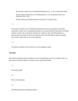 ​ -
de processen-verbaal van de mondelinge behandeling op 1, 3, 15 en 16 december 2020.
​ -
de akte reactie productie RK-37 van Milieudefensie c.s. van 30 december 2020, met
producties 338 en 339;
​ -
de akte uitlating aanvullende producties van RDS van 13 januari 2021.
1.2.
De processen-verbaal van de mondelinge behandeling zijn buiten aanwezigheid van partijen
opgemaakt. Partijen zijn in de gelegenheid gesteld om eventuele feitelijke onjuistheden schriftelijk
kenbaar te maken aan de rechtbank. Bij brief van 19 februari 2021 heeft Milieudefensie c.s.
daarvan gebruik gemaakt. Bij brief van 22 februari 2021 heeft RDS daarvan gebruik gemaakt.
Deze brieven maken deel uit van het procesdossier.
1.3.
Ten slotte is de datum voor het wijzen van vonnis bepaald op heden.
2De feiten
Bij de feitenvaststelling gaat de rechtbank uit van de ontwikkelingen tot en met 13 januari 2021, de
dag waarop het debat is gesloten. De feiten zijn als volgt onderverdeeld:
2.1
De eisende partijen
2.2
RDS en de Shell-groep
2.3
Klimaatverandering en de gevolgen daarvan
 