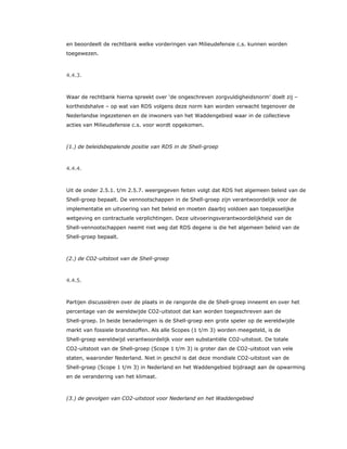 en beoordeelt de rechtbank welke vorderingen van Milieudefensie c.s. kunnen worden
toegewezen.
4.4.3.
Waar de rechtbank hierna spreekt over ‘de ongeschreven zorgvuldigheidsnorm’ doelt zij –
kortheidshalve – op wat van RDS volgens deze norm kan worden verwacht tegenover de
Nederlandse ingezetenen en de inwoners van het Waddengebied waar in de collectieve
acties van Milieudefensie c.s. voor wordt opgekomen.
(1.) de beleidsbepalende positie van RDS in de Shell-groep
4.4.4.
Uit de onder 2.5.1. t/m 2.5.7. weergegeven feiten volgt dat RDS het algemeen beleid van de
Shell-groep bepaalt. De vennootschappen in de Shell-groep zijn verantwoordelijk voor de
implementatie en uitvoering van het beleid en moeten daarbij voldoen aan toepasselijke
wetgeving en contractuele verplichtingen. Deze uitvoeringsverantwoordelijkheid van de
Shell-vennootschappen neemt niet weg dat RDS degene is die het algemeen beleid van de
Shell-groep bepaalt.
(2.) de CO2-uitstoot van de Shell-groep
4.4.5.
Partijen discussiëren over de plaats in de rangorde die de Shell-groep inneemt en over het
percentage van de wereldwijde CO2-uitstoot dat kan worden toegeschreven aan de
Shell-groep. In beide benaderingen is de Shell-groep een grote speler op de wereldwijde
markt van fossiele brandstoffen. Als alle Scopes (1 t/m 3) worden meegeteld, is de
Shell-groep wereldwijd verantwoordelijk voor een substantiële CO2-uitstoot. De totale
CO2-uitstoot van de Shell-groep (Scope 1 t/m 3) is groter dan de CO2-uitstoot van vele
staten, waaronder Nederland. Niet in geschil is dat deze mondiale CO2-uitstoot van de
Shell-groep (Scope 1 t/m 3) in Nederland en het Waddengebied bijdraagt aan de opwarming
en de verandering van het klimaat.
(3.) de gevolgen van CO2-uitstoot voor Nederland en het Waddengebied
 
