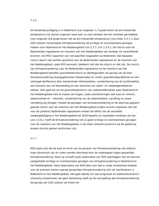 4.4.6.
De temperatuurstijging is in Nederland (van ongeveer 1,7 graad boven de pre-industriële
temperatuur) tot dusver ongeveer twee keer zo snel verlopen als het mondiale gemiddelde
(van ongeveer 0,8 graad boven het de pre-industriële temperatuur) (zie onder 2.3.7.). Door
CO2-uitstoot veroorzaakte klimaatverandering zal ernstige en onomkeerbare gevolgen
hebben voor Nederland en het Waddengebied (zie 2.3.7. t/m 2.3.9.). De risico’s voor de
Nederlandse ingezetenen en inwoners van het Waddengebied zijn kenbaar uit verschillende
bronnen. De IPCC rapporten zijn niet specifiek toegespitst op Nederland. Dat bepaalde
risico’s daarin niet worden genoemd voor de Nederlandse ingezetenen en de inwoners van
het Waddengebied, zoals RDS aanvoert, betekent niet dat die risico’s er niet zijn. De risico’s
van klimaatverandering voor de Nederlandse ingezetenen en de inwoners van het
Waddengebied betreffen gezondheidsrisico’s en sterftegevallen als gevolg van de door
klimaatverandering teweeggebrachte hitteperiodes en verder gezondheidsproblemen en een
verhoogd sterfterisico door toenemende infectieziekten, verslechtering van de luchtkwaliteit,
een toename aan UV-blootstelling en een toename van water- en voedselgerelateerde
ziektes. Ook gaat het om de gezondheidsrisico’s van waterproblematiek waar Nederland en
het Waddengebied mee te maken zal krijgen, zoals overstromingen aan kust en rivieren,
wateroverlast en – tekorten, verslechtering van de waterkwaliteit, verzilting en zowel
vernatting als droogte. Hoewel de gevolgen van klimaatverandering en de daarmee gepaard
gaande risico’s voor de inwoners van het Waddengebied anders kunnen uitpakken dan die
voor de (andere) Nederlandse ingezetenen omdat het effect van de versnelde
zeespiegelstijging in het Waddengebied tot 2030 beperkt en nauwelijks merkbaar zal zijn
(zie 2.3.8.), heeft de klimaatverandering net zo goed ernstige en onomkeerbare gevolgen
voor de inwoners van het Waddengebied; in de meer extreme scenario’s zal dit gebied op
langere termijn geheel verdronken zijn.
4.4.7.
RDS wijst erop dat de aard en ernst van de gevaren van klimaatverandering niet statisch
maar dynamisch zijn en zullen worden beïnvloed door de maatregelen tegen gevaarlijke
klimaatverandering. Deze op zichzelf juiste observaties van RDS weerleggen niet de hiervoor
vastgestelde ernstige en onomkeerbare gevolgen van klimaatverandering in Nederland en
het Waddengebied. Deze observaties van RDS laten zien dat er enige onzekerheid bestaat
over de precieze manier waarop gevaarlijke klimaatverandering zich zal manifesteren in
Nederland en het Waddengebied. Het gaat daarbij om aan prognoses en toekomstscenario’s
inherente onzekerheid, die geen betrekking heeft op de voorspelling dat klimaatverandering
als gevolg van CO2-uitstoot zal leiden tot
 