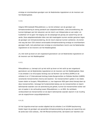 ernstige en onomkeerbare gevolgen voor de Nederlandse ingezetenen en de inwoners van
het Waddengebied.
4.4.8.
Volgens RDS besteedt Milieudefensie c.s. bij het schetsen van de gevolgen van
klimaatverandering te weinig aandacht aan adaptatiemethoden, zoals airconditioning, die
kunnen bijdragen aan het reduceren van de risico’s van hitteperiodes en aan water- en
kustbeheer om te gaan met stijging van de zeespiegel als gevolg van opwarming van de
aarde. Deze adaptatiemethoden laten zien dat maatregelen kunnen worden genomen tegen
de gevolgen van klimaatverandering, die de risico’s daarvan kunnen verkleinen. Zij nemen
niet weg dat door CO2-uitstoot veroorzaakte klimaatverandering ernstige en onomkeerbare
gevolgen heeft, met potentieel zeer ernstige en onomkeerbare risico’s voor de Nederlandse
ingezetenen en de inwoners van het Waddengebied.
(4.) het recht op leven en een ongestoord gezinsleven van de Nederlandse ingezetenen en
de inwoners van het Waddengebied
4.4.9.
Milieudefensie c.s. beroept zich op het recht op leven en het recht op een ongestoord
gezinsleven van de Nederlandse ingezetenen en de inwoners van het Waddengebied. Deze
in de artikelen 2 en 8 Europees Verdrag voor de Rechten van de Mens (EVRM) en de
artikelen 6 en 17 Internationaal Verdrag inzake Burgerrechten en Politieke Rechten (IVBPR)
verankerde mensenrechten (hierna ook tezamen: ‘de mensenrechten’) gelden in de relatie
tussen staten en burgers. Milieudefensie c.s. kan tegenover RDS geen direct beroep doen op
deze mensenrechten. Vanwege het fundamentele belang van de mensenrechten en daarin
belichaamde waarden voor de samenleving als geheel, kunnen de mensenrechten echter wel
een rol spelen in de verhouding tussen Milieudefensie c.s. en RDS. De rechtbank
verdisconteert de mensenrechten en de daarin belichaamde waarden daarom in de invulling
van de ongeschreven zorgvuldigheidsnorm.
4.4.10.
Uit het Urgenda-arrest kan worden afgeleid dat de artikelen 2 en 8 EVRM bescherming
bieden tegen de gevolgen van gevaarlijke klimaatverandering als gevolg van opwarming van
de aarde door CO2-uitstoot41. Het VN-Mensenrechtencomité, dat beslist over klachten over
 