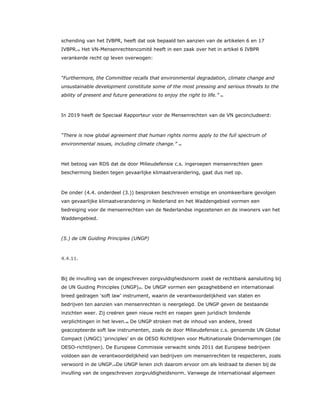 schending van het IVBPR, heeft dat ook bepaald ten aanzien van de artikelen 6 en 17
IVBPR.42 Het VN-Mensenrechtencomité heeft in een zaak over het in artikel 6 IVBPR
verankerde recht op leven overwogen:
“Furthermore, the Committee recalls that environmental degradation, climate change and
unsustainable development constitute some of the most pressing and serious threats to the
ability of present and future generations to enjoy the right to life.” 43
In 2019 heeft de Speciaal Rapporteur voor de Mensenrechten van de VN geconcludeerd:
“There is now global agreement that human rights norms apply to the full spectrum of
environmental issues, including climate change.” 44
Het betoog van RDS dat de door Milieudefensie c.s. ingeroepen mensenrechten geen
bescherming bieden tegen gevaarlijke klimaatverandering, gaat dus niet op.
De onder (4.4. onderdeel (3.)) besproken beschreven ernstige en onomkeerbare gevolgen
van gevaarlijke klimaatverandering in Nederland en het Waddengebied vormen een
bedreiging voor de mensenrechten van de Nederlandse ingezetenen en de inwoners van het
Waddengebied.
(5.) de UN Guiding Principles (UNGP)
4.4.11.
Bij de invulling van de ongeschreven zorgvuldigheidsnorm zoekt de rechtbank aansluiting bij
de UN Guiding Principles (UNGP)45. De UNGP vormen een gezaghebbend en internationaal
breed gedragen ‘soft law’ instrument, waarin de verantwoordelijkheid van staten en
bedrijven ten aanzien van mensenrechten is neergelegd. De UNGP geven de bestaande
inzichten weer. Zij creëren geen nieuw recht en roepen geen juridisch bindende
verplichtingen in het leven.46 De UNGP stroken met de inhoud van andere, breed
geaccepteerde soft law instrumenten, zoals de door Milieudefensie c.s. genoemde UN Global
Compact (UNGC) ‘principles’ en de OESO Richtlijnen voor Multinationale Ondernemingen (de
OESO-richtlijnen). De Europese Commissie verwacht sinds 2011 dat Europese bedrijven
voldoen aan de verantwoordelijkheid van bedrijven om mensenrechten te respecteren, zoals
verwoord in de UNGP.47De UNGP lenen zich daarom ervoor om als leidraad te dienen bij de
invulling van de ongeschreven zorgvuldigheidsnorm. Vanwege de internationaal algemeen
 
