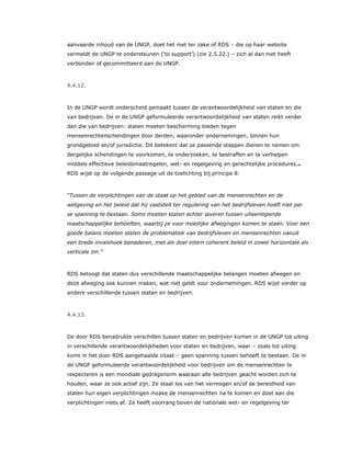 aanvaarde inhoud van de UNGP, doet het niet ter zake of RDS – die op haar website
vermeldt de UNGP te ondersteunen (‘to support’) (zie 2.5.22.) – zich al dan niet heeft
verbonden of gecommitteerd aan de UNGP.
4.4.12.
In de UNGP wordt onderscheid gemaakt tussen de verantwoordelijkheid van staten en die
van bedrijven. De in de UNGP geformuleerde verantwoordelijkheid van staten reikt verder
dan die van bedrijven: staten moeten bescherming bieden tegen
mensenrechtenschendingen door derden, waaronder ondernemingen, binnen hun
grondgebied en/of jurisdictie. Dit betekent dat ze passende stappen dienen te nemen om
dergelijke schendingen te voorkomen, te onderzoeken, te bestraffen en te verhelpen
middels effectieve beleidsmaatregelen, wet- en regelgeving en gerechtelijke procedures.48
RDS wijst op de volgende passage uit de toelichting bij principe 8:
“Tussen de verplichtingen van de staat op het gebied van de mensenrechten en de
wetgeving en het beleid dat hij vaststelt ter regulering van het bedrijfsleven hoeft niet per
se spanning te bestaan. Soms moeten staten echter laveren tussen uiteenlopende
maatschappelijke behoeften, waarbij ze voor moeilijke afwegingen komen te staan. Voor een
goede balans moeten staten de problematiek van bedrijfsleven en mensenrechten vanuit
een brede invalshoek benaderen, met als doel intern coherent beleid in zowel horizontale als
verticale zin.”
RDS betoogt dat staten dus verschillende maatschappelijke belangen moeten afwegen en
deze afweging ook kunnen maken, wat niet geldt voor ondernemingen. RDS wijst verder op
andere verschillende tussen staten en bedrijven.
4.4.13.
De door RDS benadrukte verschillen tussen staten en bedrijven komen in de UNGP tot uiting
in verschillende verantwoordelijkheden voor staten en bedrijven, waar – zoals tot uiting
komt in het door RDS aangehaalde citaat – geen spanning tussen behoeft te bestaan. De in
de UNGP geformuleerde verantwoordelijkheid voor bedrijven om de mensenrechten te
respecteren is een mondiale gedragsnorm waaraan alle bedrijven geacht worden zich te
houden, waar ze ook actief zijn. Ze staat los van het vermogen en/of de bereidheid van
staten hun eigen verplichtingen inzake de mensenrechten na te komen en doet aan die
verplichtingen niets af. Ze heeft voorrang boven de nationale wet- en regelgeving ter
 