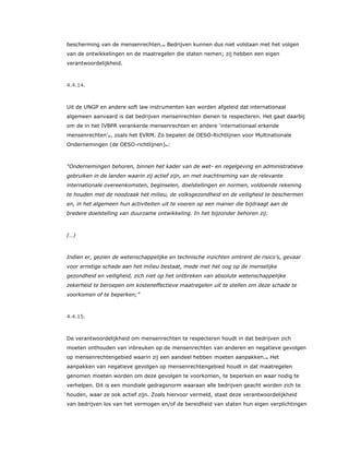 bescherming van de mensenrechten.49 Bedrijven kunnen dus niet volstaan met het volgen
van de ontwikkelingen en de maatregelen die staten nemen; zij hebben een eigen
verantwoordelijkheid.
4.4.14.
Uit de UNGP en andere soft law instrumenten kan worden afgeleid dat internationaal
algemeen aanvaard is dat bedrijven mensenrechten dienen te respecteren. Het gaat daarbij
om de in het IVBPR verankerde mensenrechten en andere ‘internationaal erkende
mensenrechten’50, zoals het EVRM. Zo bepalen de OESO-Richtlijnen voor Multinationale
Ondernemingen (de OESO-richtlijnen)51:
“Ondernemingen behoren, binnen het kader van de wet- en regelgeving en administratieve
gebruiken in de landen waarin zij actief zijn, en met inachtneming van de relevante
internationale overeenkomsten, beginselen, doelstellingen en normen, voldoende rekening
te houden met de noodzaak het milieu, de volksgezondheid en de veiligheid te beschermen
en, in het algemeen hun activiteiten uit te voeren op een manier die bijdraagt aan de
bredere doelstelling van duurzame ontwikkeling. In het bijzonder behoren zij:
(…)
Indien er, gezien de wetenschappelijke en technische inzichten omtrent de risico’s, gevaar
voor ernstige schade aan het milieu bestaat, mede met het oog op de menselijke
gezondheid en veiligheid, zich niet op het ontbreken van absolute wetenschappelijke
zekerheid te beroepen om kosteneffectieve maatregelen uit te stellen om deze schade te
voorkomen of te beperken;”
4.4.15.
De verantwoordelijkheid om mensenrechten te respecteren houdt in dat bedrijven zich
moeten onthouden van inbreuken op de mensenrechten van anderen en negatieve gevolgen
op mensenrechtengebied waarin zij een aandeel hebben moeten aanpakken.52 Het
aanpakken van negatieve gevolgen op mensenrechtengebied houdt in dat maatregelen
genomen moeten worden om deze gevolgen te voorkomen, te beperken en waar nodig te
verhelpen. Dit is een mondiale gedragsnorm waaraan alle bedrijven geacht worden zich te
houden, waar ze ook actief zijn. Zoals hiervoor vermeld, staat deze verantwoordelijkheid
van bedrijven los van het vermogen en/of de bereidheid van staten hun eigen verplichtingen
 