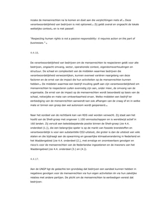 inzake de mensenrechten na te komen en doet aan die verplichtingen niets af.53 Deze
verantwoordelijkheid van bedrijven is niet optioneel.54 Zij geldt overal en ongeacht de lokale
wettelijke context55 en is niet passief:
“Respecting human rights is not a passive responsibility: it requires action on the part of
businesses.” 56
4.4.16.
De verantwoordelijkheid van bedrijven om de mensenrechten te respecteren geldt voor alle
bedrijven, ongeacht omvang, sector, operationele context, eigendomsverhoudingen en
structuur. De schaal en complexiteit van de middelen waarmee bedrijven die
verantwoordelijkheid verwezenlijken, kunnen evenwel variëren naargelang van deze
factoren en de ernst van de impact die hun activiteiten op de mensenrechten kunnen
hebben.57 De middelen waarmee een bedrijf invulling geeft aan zijn verantwoordelijkheid om
mensenrechten te respecteren zullen evenredig zijn aan, onder meer, de omvang van de
organisatie. De ernst van de impact op de mensenrechten wordt beoordeeld op basis van de
schaal, reikwijdte en mate van omkeerbaarheid ervan. Welke middelen een bedrijf ter
eerbiediging van de mensenrechten aanwendt kan ook afhangen van de vraag of en in welke
mate er binnen een groep dan wel autonoom wordt geopereerd.58
Naar het oordeel van de rechtbank kan van RDS veel worden verwacht. Zij staat aan het
hoofd van de Shell-groep met ongeveer 1.100 vennootschappen en is wereldwijd actief in
160 landen. Zij vervult een beleidsbepalende positie binnen de Shell-groep (zie 4.4.
onderdeel (1.)), die een belangrijke speler is op de markt van fossiele brandstoffen en
verantwoordelijk is voor een substantiële CO2-uitstoot, die groter is dan de uitstoot van vele
staten en die bijdraagt aan de opwarming en gevaarlijke klimaatverandering in Nederland en
het Waddengebied (zie 4.4. onderdeel (2.), met ernstige en onomkeerbare gevolgen en
risico’s voor de mensenrechten van de Nederlandse ingezetenen en de inwoners van het
Waddengebied (zie 4.4. onderdeel (3.) en (4.)).
4.4.17.
Aan de UNGP ligt de gedachte ten grondslag dat bedrijven een aandeel kunnen hebben in
negatieve gevolgen voor de mensenrechten via hun eigen activiteiten én via hun zakelijke
relaties met andere partijen. De plicht om de mensenrechten te eerbiedigen vereist dat
bedrijven:
 