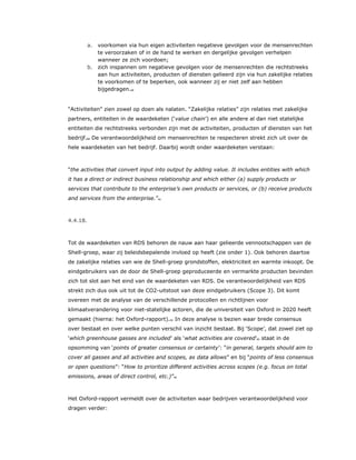 a. voorkomen via hun eigen activiteiten negatieve gevolgen voor de mensenrechten
te veroorzaken of in de hand te werken en dergelijke gevolgen verhelpen
wanneer ze zich voordoen;
b. zich inspannen om negatieve gevolgen voor de mensenrechten die rechtstreeks
aan hun activiteiten, producten of diensten gelieerd zijn via hun zakelijke relaties
te voorkomen of te beperken, ook wanneer zij er niet zelf aan hebben
bijgedragen.59
“Activiteiten” zien zowel op doen als nalaten. “Zakelijke relaties” zijn relaties met zakelijke
partners, entiteiten in de waardeketen (‘value chain’) en alle andere al dan niet statelijke
entiteiten die rechtstreeks verbonden zijn met de activiteiten, producten of diensten van het
bedrijf.60 De verantwoordelijkheid om mensenrechten te respecteren strekt zich uit over de
hele waardeketen van het bedrijf. Daarbij wordt onder waardeketen verstaan:
“the activities that convert input into output by adding value. It includes entities with which
it has a direct or indirect business relationship and which either (a) supply products or
services that contribute to the enterprise’s own products or services, or (b) receive products
and services from the enterprise.”61
4.4.18.
Tot de waardeketen van RDS behoren de nauw aan haar gelieerde vennootschappen van de
Shell-groep, waar zij beleidsbepalende invloed op heeft (zie onder 1). Ook behoren daartoe
de zakelijke relaties van wie de Shell-groep grondstoffen, elektriciteit en warmte inkoopt. De
eindgebruikers van de door de Shell-groep geproduceerde en vermarkte producten bevinden
zich tot slot aan het eind van de waardeketen van RDS. De verantwoordelijkheid van RDS
strekt zich dus ook uit tot de CO2-uitstoot van deze eindgebruikers (Scope 3). Dit komt
overeen met de analyse van de verschillende protocollen en richtlijnen voor
klimaatverandering voor niet-statelijke actoren, die de universiteit van Oxford in 2020 heeft
gemaakt (hierna: het Oxford-rapport).62 In deze analyse is bezien waar brede consensus
over bestaat en over welke punten verschil van inzicht bestaat. Bij ‘Scope’, dat zowel ziet op
‘which greenhouse gasses are included’ als ‘what activities are covered’63 staat in de
opsomming van ‘points of greater consensus or certainty’: “in general, targets should aim to
cover all gasses and all activities and scopes, as data allows” en bij “points of less consensus
or open questions”: “How to prioritize different activities across scopes (e.g. focus on total
emissions, areas of direct control, etc.)”64
Het Oxford-rapport vermeldt over de activiteiten waar bedrijven verantwoordelijkheid voor
dragen verder:
 