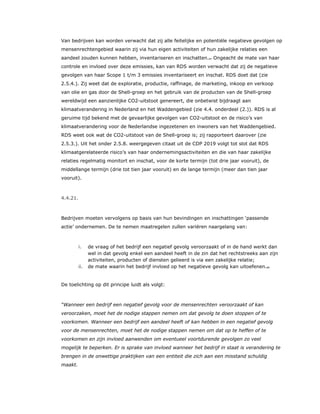 Van bedrijven kan worden verwacht dat zij alle feitelijke en potentiële negatieve gevolgen op
mensenrechtengebied waarin zij via hun eigen activiteiten of hun zakelijke relaties een
aandeel zouden kunnen hebben, inventariseren en inschatten.67 Ongeacht de mate van haar
controle en invloed over deze emissies, kan van RDS worden verwacht dat zij de negatieve
gevolgen van haar Scope 1 t/m 3 emissies inventariseert en inschat. RDS doet dat (zie
2.5.4.). Zij weet dat de exploratie, productie, raffinage, de marketing, inkoop en verkoop
van olie en gas door de Shell-groep en het gebruik van de producten van de Shell-groep
wereldwijd een aanzienlijke CO2-uitstoot genereert, die onbetwist bijdraagt aan
klimaatverandering in Nederland en het Waddengebied (zie 4.4. onderdeel (2.)). RDS is al
geruime tijd bekend met de gevaarlijke gevolgen van CO2-uitstoot en de risico’s van
klimaatverandering voor de Nederlandse ingezetenen en inwoners van het Waddengebied.
RDS weet ook wat de CO2-uitstoot van de Shell-groep is; zij rapporteert daarover (zie
2.5.3.). Uit het onder 2.5.8. weergegeven citaat uit de CDP 2019 volgt tot slot dat RDS
klimaatgerelateerde risico’s van haar ondernemingsactiviteiten en die van haar zakelijke
relaties regelmatig monitort en inschat, voor de korte termijn (tot drie jaar vooruit), de
middellange termijn (drie tot tien jaar vooruit) en de lange termijn (meer dan tien jaar
vooruit).
4.4.21.
Bedrijven moeten vervolgens op basis van hun bevindingen en inschattingen ‘passende
actie’ ondernemen. De te nemen maatregelen zullen variëren naargelang van:
i. de vraag of het bedrijf een negatief gevolg veroorzaakt of in de hand werkt dan
wel in dat gevolg enkel een aandeel heeft in de zin dat het rechtstreeks aan zijn
activiteiten, producten of diensten gelieerd is via een zakelijke relatie;
ii. de mate waarin het bedrijf invloed op het negatieve gevolg kan uitoefenen.68
De toelichting op dit principe luidt als volgt:
“Wanneer een bedrijf een negatief gevolg voor de mensenrechten veroorzaakt of kan
veroorzaken, moet het de nodige stappen nemen om dat gevolg te doen stoppen of te
voorkomen. Wanneer een bedrijf een aandeel heeft of kan hebben in een negatief gevolg
voor de mensenrechten, moet het de nodige stappen nemen om dat op te heffen of te
voorkomen en zijn invloed aanwenden om eventueel voortdurende gevolgen zo veel
mogelijk te beperken. Er is sprake van invloed wanneer het bedrijf in staat is verandering te
brengen in de onwettige praktijken van een entiteit die zich aan een misstand schuldig
maakt.
 