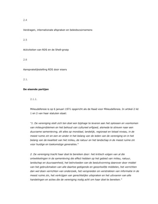 2.4
Verdragen, internationale afspraken en beleidsvoornemens
2.5
Activiteiten van RDS en de Shell-groep
2.6
Aansprakelijkstelling RDS door eisers
2.1.
De eisende partijen
2.1.1.
Milieudefensie is op 6 januari 1971 opgericht als de Raad voor Milieudefensie. In artikel 2 lid
1 en 2 van haar statuten staat:
"1. De vereniging stelt zich ten doel een bijdrage te leveren aan het oplossen en voorkomen
van milieuproblemen en het behoud van cultureel erfgoed, alsmede te streven naar een
duurzame samenleving, dit alles op mondiaal, landelijk, regionaal en lokaal niveau, in de
meest ruime zin en een en ander in het belang van de leden van de vereniging en in het
belang van de kwaliteit van het milieu, de natuur en het landschap in de meest ruime zin
voor huidige en toekomstige generaties."
2. De vereniging tracht haar doel te bereiken door: het kritisch volgen van al die
ontwikkelingen in de samenleving die effect hebben op het gebied van milieu, natuur,
landschap en duurzaamheid, het beïnvloeden van de besluitvorming daarover door middel
van het gebruikmaken van alle daartoe geëigende en geoorloofde middelen, het verrichten
dan wel doen verrichten van onderzoek, het verspreiden en verstrekken van informatie in de
meest ruime zin, het verkrijgen van gerechtelijke uitspraken en het uitvoeren van alle
handelingen en acties die de vereniging nodig acht om haar doel te bereiken.”
 