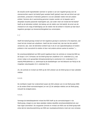 De situatie wordt ingewikkelder wanneer er sprake is van een negatief gevolg voor de
mensenrechten waarin het bedrijf geen aandeel heeft (gehad) maar dat wel direct aan zijn
activiteiten, producten of diensten gelieerd is via een zakelijke relatie met een andere
entiteit. Factoren die in aanmerking genomen moeten worden om te bepalen wat in
dergelijke situaties passende maatregelen zijn, zijn onder meer de invloed die het bedrijf
heeft op de betrokken entiteit, het belang van de relatie voor het bedrijf, de ernst van de
misstand en de vraag of beëindiging van de relatie met de entiteit in kwestie op haar beurt
negatieve gevolgen op mensenrechtengebied zou veroorzaken.
(…)
Heeft het bedrijf genoeg invloed om het negatieve gevolg te voorkomen of te beperken, dan
moet het die invloed ook uitoefenen. Heeft het die invloed niet, dan kan het die wellicht
verwerven, bijv. door de betrokken entiteit hulp in de zin van capaciteitsopbouw of andere
prikkels in het vooruitzicht te stellen of door met andere actoren samen te werken.” 69
De verantwoordelijkheid van RDS wordt ingekleurd door de controle en invloed die RDS op
de Scope 1 t/m 3 emissies van de Shell-groep kan uitoefenen (4.4. onderdeel (6.)), wat
ervoor nodig is om gevaarlijke klimaatverandering te voorkomen (4.4. onderdeel (7.)) –
waarbij Milieudefensie c.s. aanknoopt bij de doelstellingen van het Akkoord van Parijs en de
mogelijke reductiepaden (4.4. onderdeel (8.)).
(6.) de controle en invloed van RDS op de CO2-uitstoot van de Shell-groep en haar zakelijke
relaties
4.4.22.
De rechtbank maakt hier onderscheid tussen de CO2-uitstoot van (1) de Shell-groep (RDS
en de andere Shell-vennootschappen) en van (2) de zakelijke relaties van de Shell-groep,
inclusief de eindgebruikers.
4.4.23.
Vanwege de beleidsbepalende invloed die RDS heeft op de vennootschappen in de
Shell-groep, draagt zij voor deze zakelijke relaties dezelfde verantwoordelijkheid als voor
haar eigen activiteiten. De vergaande controle en invloed van RDS over de Shell-groep leidt
ertoe dat de reductieverplichting van RDS een resultaatsverbintenis moet zijn voor emissies
 