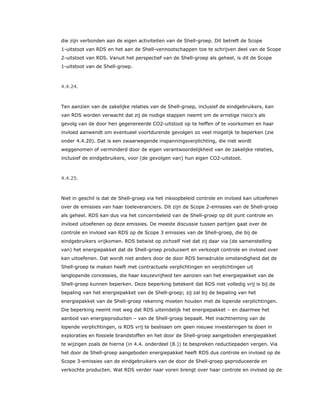 die zijn verbonden aan de eigen activiteiten van de Shell-groep. Dit betreft de Scope
1-uitstoot van RDS en het aan de Shell-vennootschappen toe te schrijven deel van de Scope
2-uitstoot van RDS. Vanuit het perspectief van de Shell-groep als geheel, is dit de Scope
1-uitstoot van de Shell-groep.
4.4.24.
Ten aanzien van de zakelijke relaties van de Shell-groep, inclusief de eindgebruikers, kan
van RDS worden verwacht dat zij de nodige stappen neemt om de ernstige risico’s als
gevolg van de door hen gegenereerde CO2-uitstoot op te heffen of te voorkomen en haar
invloed aanwendt om eventueel voortdurende gevolgen zo veel mogelijk te beperken (zie
onder 4.4.20). Dat is een zwaarwegende inspanningsverplichting, die niet wordt
weggenomen of verminderd door de eigen verantwoordelijkheid van de zakelijke relaties,
inclusief de eindgebruikers, voor (de gevolgen van) hun eigen CO2-uitstoot.
4.4.25.
Niet in geschil is dat de Shell-groep via het inkoopbeleid controle en invloed kan uitoefenen
over de emissies van haar toeleveranciers. Dit zijn de Scope 2-emissies van de Shell-groep
als geheel. RDS kan dus via het concernbeleid van de Shell-groep op dit punt controle en
invloed uitoefenen op deze emissies. De meeste discussie tussen partijen gaat over de
controle en invloed van RDS op de Scope 3 emissies van de Shell-groep, die bij de
eindgebruikers vrijkomen. RDS betwist op zichzelf niet dat zij daar via (de samenstelling
van) het energiepakket dat de Shell-groep produceert en verkoopt controle en invloed over
kan uitoefenen. Dat wordt niet anders door de door RDS benadrukte omstandigheid dat de
Shell-groep te maken heeft met contractuele verplichtingen en verplichtingen uit
langlopende concessies, die haar keuzevrijheid ten aanzien van het energiepakket van de
Shell-groep kunnen beperken. Deze beperking betekent dat RDS niet volledig vrij is bij de
bepaling van het energiepakket van de Shell-groep; zij zal bij de bepaling van het
energiepakket van de Shell-groep rekening moeten houden met de lopende verplichtingen.
Die beperking neemt niet weg dat RDS uiteindelijk het energiepakket – en daarmee het
aanbod van energieproducten – van de Shell-groep bepaalt. Met inachtneming van de
lopende verplichtingen, is RDS vrij te beslissen om geen nieuwe investeringen te doen in
exploraties en fossiele brandstoffen en het door de Shell-groep aangeboden energiepakket
te wijzigen zoals de hierna (in 4.4. onderdeel (8.)) te bespreken reductiepaden vergen. Via
het door de Shell-groep aangeboden energiepakket heeft RDS dus controle en invloed op de
Scope 3-emissies van de eindgebruikers van de door de Shell-groep geproduceerde en
verkochte producten. Wat RDS verder naar voren brengt over haar controle en invloed op de
 
