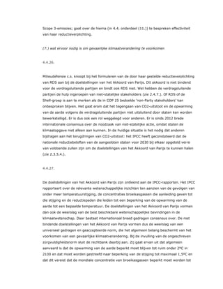 Scope 3-emissies; gaat over de hierna (in 4.4. onderdeel (11.)) te bespreken effectiviteit
van haar reductieverplichting.
(7.) wat ervoor nodig is om gevaarlijke klimaatverandering te voorkomen
4.4.26.
Milieudefensie c.s. knoopt bij het formuleren van de door haar gestelde reductieverplichting
van RDS aan bij de doelstellingen van het Akkoord van Parijs. Dit akkoord is niet bindend
voor de verdragsluitende partijen en bindt ook RDS niet. Wel hebben de verdragsluitende
partijen de hulp ingeroepen van niet-statelijke stakeholders (zie 2.4.7.). Of RDS of de
Shell-groep is aan te merken als de in COP 25 bedoelde ‘non-Party stakeholders’ kan
onbesproken blijven. Het gaat erom dat het tegengaan van CO2-uitstoot en de opwarming
van de aarde volgens de verdragsluitende partijen niet uitsluitend door staten kan worden
bewerkstelligd. Er is dus ook een rol weggelegd voor anderen. Er is sinds 2012 brede
internationale consensus over de noodzaak van niet-statelijke actie, omdat staten de
klimaatopgave niet alleen aan kunnen. In de huidige situatie is het nodig dat anderen
bijdragen aan het terugdringen van CO2-uitstoot: het IPCC heeft geconstateerd dat de
nationale reductiebeloften van de aangesloten staten voor 2030 bij elkaar opgeteld verre
van voldoende zullen zijn om de doelstellingen van het Akkoord van Parijs te kunnen halen
(zie 2.3.5.4.).
4.4.27.
De doelstellingen van het Akkoord van Parijs zijn ontleend aan de IPCC-rapporten. Het IPCC
rapporteert over de relevante wetenschappelijke inzichten ten aanzien van de gevolgen van
onder meer temperatuurstijging, de concentraties broeikasgassen die aanleiding geven tot
die stijging en de reductiepaden die leiden tot een beperking van de opwarming van de
aarde tot een bepaalde temperatuur. De doelstellingen van het Akkoord van Parijs vormen
dan ook de weerslag van de best beschikbare wetenschappelijke bevindingen in de
klimaatwetenschap. Daar bestaat internationaal breed gedragen consensus over. De niet
bindende doelstellingen van het Akkoord van Parijs vormen dus de weerslag van een
universeel gedragen en geaccepteerde norm, die het algemeen belang beschermt van het
voorkomen van een gevaarlijke klimaatverandering. Bij de invulling van de ongeschreven
zorgvuldigheidsnorm sluit de rechtbank daarbij aan. Zij gaat ervan uit dat algemeen
aanvaard is dat de opwarming van de aarde beperkt moet blijven tot ruim onder 2ºC in
2100 en dat moet worden gestreefd naar beperking van de stijging tot maximaal 1,5ºC en
dat dit vereist dat de mondiale concentratie van broeikasgassen beperkt moet worden tot
 