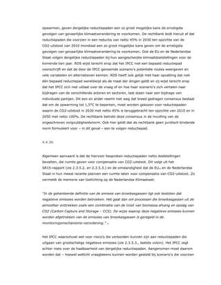 opwarmen, geven dergelijke reductiepaden een zo groot mogelijke kans de ernstigste
gevolgen van gevaarlijke klimaatverandering te voorkomen. De rechtbank leidt hieruit af dat
reductiepaden die voorzien in een reductie van netto 45% in 2030 ten opzichte van de
CO2-uitstoot van 2010 mondiaal een zo groot mogelijke kans geven om de ernstigste
gevolgen van gevaarlijke klimaatverandering te voorkomen. Ook de EU en de Nederlandse
Staat volgen dergelijke reductiepaden bij hun aangescherpte klimaatdoelstellingen voor de
komende tien jaar. RDS wijst terecht erop dat het IPCC niet een bepaald reductiepad
voorschrijft en dat de door de IPCC genoemde scenario’s potentiële routes weergeven en
vele variabelen en alternatieven kennen. RDS heeft ook gelijk met haar opvatting dat niet
één bepaald reductiepad wereldwijd als de maat der dingen geldt en zij wijst terecht erop
dat het IPCC zich niet uitlaat over de vraag of en hoe haar scenario’s zich vertalen naar
bijdragen van de verschillende actoren en sectoren, laat staan naar een bijdrage van
individuele partijen. Dit een en ander neemt niet weg dat breed gedragen consensus bestaat
dat om de opwarming tot 1,5°C te beperken, moet worden gekozen voor reductiepaden
waarin de CO2-uitstoot in 2030 met netto 45% is teruggebracht ten opzichte van 2010 en in
2050 met netto 100%. De rechtbank betrekt deze consensus in de invulling van de
ongeschreven zorgvuldigheidsnorm. Ook hier geldt dat de rechtbank geen juridisch bindende
norm formuleert voor – in dit geval – een te volgen reductiepad.
4.4.30.
Algemeen aanvaard is dat de hiervoor besproken reductiepaden netto doelstellingen
bevatten, die ruimte geven voor compensatie van CO2-uitstoot. Dit volgt uit het
SR15-rapport (zie 2.3.5.2. en 2.3.5.3.) en de omstandigheid dat de EU70 en de Nederlandse
Staat in hun meest recente plannen een ruimte laten voor compensatie van CO2-uitstoot. Zo
vermeldt de memorie van toelichting op de Nederlandse Klimaatwet:
“In de gehanteerde definitie van de emissie van broeikasgassen ligt ook besloten dat
negatieve emissies worden betrokken. Het gaat dan om processen die broeikasgassen uit de
atmosfeer onttrekken zoals een combinatie van de inzet van biomassa afvang en opslag van
CO2 (Carbon Capture and Storage – CCS). De wijze waarop deze negatieve emissies kunnen
worden afgetrokken van de emissies van broeikasgassen is geregeld in de
monitoringsmechanisme-verordening.” 71
Het IPCC waarschuwt wel voor risico’s die verbonden kunnen zijn aan reductiepaden die
uitgaan van grootschalige negatieve emissies (zie 2.3.5.3., laatste volzin). Het IPCC zegt
echter niets over de haalbaarheid van dergelijke reductiepaden. Aangenomen moet daarom
worden dat – hoewel wellicht vraagtekens kunnen worden gesteld bij scenario’s die voorzien
 