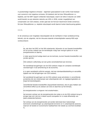 in grootschalige negatieve emissies – algemeen geaccepteerd is dat ruimte moet bestaan
voor scenario’s met negatieve emissies. Dit betekent dat het door Milieudefensie c.s.
bepleite, aan het SBTi rapport ontleende reductiepad, waarin de netto 0 reductie van 2050
wordt bereikt via een absolute reductie van 45% in 2030, zonder mogelijkheid van
compensatie van CO2-uitstoot, verder gaat dan de hiervoor beschreven brede consensus.
Dit door Milieudefensie c.s. bepleite reductiepad wordt daarom buiten beschouwing gelaten.
4.4.31.
In de consensus over mogelijke reductiepaden die de rechtbank in haar oordeelsvorming
betrekt, zijn de volgende, niet ter discussie staande omstandigheden waarop RDS wijst
verdisconteerd:
​ -
de, ook door het IPCC en het IEA onderkende, blijvende rol van fossiele brandstoffen
om te kunnen voldoen aan de wereldwijde vraag naar energie tijdens en na de
energietransitie en daarna;
​ -
in ieder geval bij de huidige stand van de techniek, kunnen fossiele brandstoffen niet
worden gemist;
​ -
CO2-uitstoot is afkomstig van een grote verscheidenheid aan bronnen;
​ -
het wereldwijd terugdringen van de CO2-uitstoot vraagt om complexe wereldwijde
veranderingen in de samenleving en de economie;
​ -
er is geen wereldwijd uniforme aanpak, met een standaarddoelstelling en eenzelfde
tijdpad voor het terugdringen van CO2-uitstoot;
​ -
het wereldwijd terugdringen van de CO2-uitstoot vergt activiteiten in verschillende
jurisdicties die zijn onderworpen aan uiteenlopende wet- en regelgevingskaders en
lange termijnstrategieën;
​ -
verschillende fossiele brandstoffen (bijvoorbeeld steenkool, olie en gas) hebben een
verschillend effect op de uitstoot van CO2 en daarmee op het klimaat;
​ -
de energietransitie is omgeven met onzekerheden;
​ -
het precieze verloop van de energietransitie die nodig is om de CO2-uitstoot terug te
dringen laat zich niet tot in detail vooraf voorspellen en is mede afhankelijk van
deels onbekende factoren;
​ -
het verloop van de energietransitie zal worden beïnvloed door toekomstige
technische ontwikkelingen op uiteenlopende terreinen en in uiteenlopende sectoren,
waarvan de fysieke en economische haalbaarheid niet steeds op voorhand duidelijk
is;
 