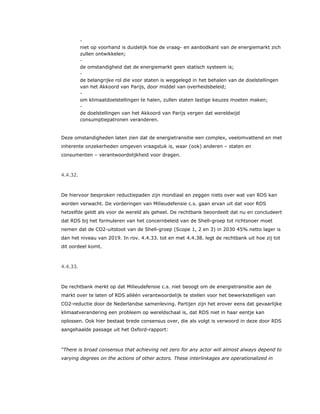 ​ -
niet op voorhand is duidelijk hoe de vraag- en aanbodkant van de energiemarkt zich
zullen ontwikkelen;
​ -
de omstandigheid dat de energiemarkt geen statisch systeem is;
​ -
de belangrijke rol die voor staten is weggelegd in het behalen van de doelstellingen
van het Akkoord van Parijs, door middel van overheidsbeleid;
​ -
om klimaatdoelstellingen te halen, zullen staten lastige keuzes moeten maken;
​ -
de doelstellingen van het Akkoord van Parijs vergen dat wereldwijd
consumptiepatronen veranderen.
Deze omstandigheden laten zien dat de energietransitie een complex, veelomvattend en met
inherente onzekerheden omgeven vraagstuk is, waar (ook) anderen – staten en
consumenten – verantwoordelijkheid voor dragen.
4.4.32.
De hiervoor besproken reductiepaden zijn mondiaal en zeggen niets over wat van RDS kan
worden verwacht. De vorderingen van Milieudefensie c.s. gaan ervan uit dat voor RDS
hetzelfde geldt als voor de wereld als geheel. De rechtbank beoordeelt dat nu en concludeert
dat RDS bij het formuleren van het concernbeleid van de Shell-groep tot richtsnoer moet
nemen dat de CO2-uitstoot van de Shell-groep (Scope 1, 2 en 3) in 2030 45% netto lager is
dan het niveau van 2019. In rov. 4.4.33. tot en met 4.4.38. legt de rechtbank uit hoe zij tot
dit oordeel komt.
4.4.33.
De rechtbank merkt op dat Milieudefensie c.s. niet beoogt om de energietransitie aan de
markt over te laten of RDS alléén verantwoordelijk te stellen voor het bewerkstelligen van
CO2-reductie door de Nederlandse samenleving. Partijen zijn het erover eens dat gevaarlijke
klimaatverandering een probleem op wereldschaal is, dat RDS niet in haar eentje kan
oplossen. Ook hier bestaat brede consensus over, die als volgt is verwoord in deze door RDS
aangehaalde passage uit het Oxford-rapport:
“There is broad consensus that achieving net zero for any actor will almost always depend to
varying degrees on the actions of other actors. These interlinkages are operationalized in
 