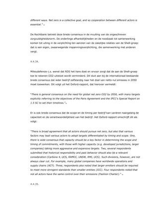 different ways. Net zero is a collective goal, and so cooperation between different actors is
essential.” 72
De Rechtbank betrekt deze brede consensus in de invulling van de ongeschreven
zorgvuldigheidsnorm. De onderlinge afhankelijkheden en de noodzaak tot samenwerking
komen tot uiting in de verplichting ten aanzien van de zakelijke relaties van de Shell-groep:
dat is een eigen, zwaarwegende inspanningsverplichting, die samenwerking met anderen
vergt.
4.4.34.
Milieudefensie c.s. wenst dat RDS het hare doet en ervoor zorgt dat de aan de Shell-groep
toe te rekenen CO2-uitstoot wordt verminderd. Dit sluit aan bij de internationaal bestaande
brede consensus dat ieder bedrijf zelfstandig naar het doel van netto nul emissies in 2050
moet toewerken. Dit volgt uit het Oxford-rapport, dat hierover vermeldt:
“There is general consensus on the need for global net zero CO2 by 2050, with many targets
explicitly referring to the objectives of the Paris Agreement and the IPCC's Special Report on
1.5 SC to set their timelines.”73
Er is ook brede consensus dat de scope en de timing per bedrijf kan variëren naargelang de
capaciteit en de verantwoordelijkheid van het bedrijf. Het Oxford-rapport omschrijft dit als
volgt:
“There is broad agreement that all actors should pursue net zero, but also that various
factors may lead various actors to adopt targets differentiated by timing and scope. One,
there is wide consensus that capacity should be a key factor in determining the scope and
timing of commitments, with those with higher capacity (e.g. developed jurisdictions, larger
companies) taking more aggressive and expansive targets. Two, several respondents
submitted that historical responsibility and past behavior should also be a relevant
consideration (Carbone 4, UCS, RAMCC, UNSW, RMI, UCS). Such divisions, however, are not
always clear cut. For example, many global companies have worldwide operations and
supply chains (ACT). Three, respondents also noted that larger emitters should be required
to meet more stringent standards than smaller entities (ICC). Four respondents noted that
not all actors have the same control over their emissions (Fashion Charter).” 74
4.4.35.
 