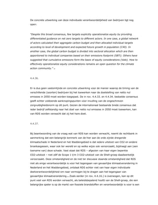 De concrete uitwerking van deze individuele verantwoordelijkheid van bedrijven ligt nog
open:
“Despite this broad consensus, few targets explicitly operationalize equity by providing
differentiated guidance on net zero targets to different actors. In one case, a global network
of actors calculated their aggregate carbon budget and then allocated individual targets
according to level of development and expected future growth in population (C40). In
another case, the global carbon budget is divided into sectoral allocation which are then
apportioned to individual companies based on their emissions footprint (SBTi). Others have
suggested that cumulative emissions form the basis of equity considerations (Vale). How to
effectively operationalize equity considerations remains an open question for the climate
action community.” 75
4.4.36.
Er is dus geen vastomlijnde en concrete uitwerking voor de manier waarop de timing van de
verschillende (soorten) bedrijven bij het toewerken naar de doelstelling van netto nul
emissies in 2050 moet worden toegepast. De in rov. 4.4.33. en 4.4.34. bedoelde consensus
geeft echter voldoende aanknopingspunten voor invulling van de ongeschreven
zorgvuldigheidsnorm op dit punt. Gezien de internationaal bestaande brede consensus dat
ieder bedrijf zelfstandig naar het doel van netto nul emissies in 2050 moet toewerken, kan
van RDS worden verwacht dat zij het hare doet.
4.4.37.
Bij beantwoording van de vraag wat van RDS kan worden verwacht, neemt de rechtbank in
aanmerking dat een belangrijk kenmerk van de hier aan de orde zijnde dreigende
klimaatschade in Nederland en het Waddengebied is dat iedere uitstoot van CO2 en andere
broeikasgassen, waar ook ter wereld en op welke wijze ook veroorzaakt, bijdraagt aan (een
toename van) deze schade. Vast staat dat RDS – afgezien van haar eigen beperkte
CO2-uitstoot – niet zélf de Scope 1 t/m 3 CO2-uitstoot van de Shell-groep daadwerkelijk
veroorzaakt. Deze omstandigheid en de niet ter discussie staande omstandigheid dat RDS
niet als enige verantwoordelijk is voor het tegengaan van gevaarlijke klimaatverandering in
Nederland en het Waddengebied, ontslaat RDS echter niet van haar eigen individuele
deelverantwoordelijkheid om naar vermogen bij te dragen aan het tegengaan van
gevaarlijke klimaatverandering.76 Zoals eerder (in rov. 4.4.16.) is overwogen, kan op dit
punt veel van RDS worden verwacht, als beleidsbepalend hoofd van de Shell-groep, die een
belangrijke speler is op de markt van fossiele brandstoffen en verantwoordelijk is voor is een
 