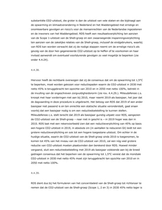 substantiële CO2-uitstoot, die groter is dan de uitstoot van vele staten en die bijdraagt aan
de opwarming en klimaatverandering in Nederland en het Waddengebied met ernstige en
onomkeerbare gevolgen en risico’s voor de mensenrechten van de Nederlandse ingezetenen
en de inwoners van het Waddengebied. RDS heeft een resultaatsverplichting ten aanzien
van de Scope 1-uitstoot van de Shell-groep en een zwaarwegende inspanningsverplichting
ten aanzien van de zakelijke relaties van de Shell-groep, inclusief de eindgebruikers, waarbij
van RDS kan worden verwacht dat zij de nodige stappen neemt om de ernstige risico’s als
gevolg van de door hen gegenereerde CO2-uitstoot op te heffen of te voorkomen en haar
invloed aanwendt om eventueel voortdurende gevolgen zo veel mogelijk te beperken (zie
onder 4.4.24).
4.4.38.
Hiervoor heeft de rechtbank overwogen dat zij de consensus dat om de opwarming tot 1,5°C
te beperken, moet worden gekozen voor reductiepaden waarin de CO2-uitstoot in 2030 met
netto 45% is teruggebracht ten opzichte van 2010 en in 2050 met netto 100%, betrekt in
de invulling van de ongeschreven zorgvuldigheidsnorm (zie rov. 4.4.29.). Milieudefensie c.s.
knoopt met haar vorderingen niet aan bij 2010, maar neemt 2019 als basisjaar, het jaar dat
de dagvaarding in deze procedure is uitgebracht. Het betoog van RDS dat 2019 of een ander
basisjaar niet passend is en ten onrechte een statische situatie veronderstelt, gaat eraan
voorbij dat een basisjaar nodig is om een reductiedoelstelling te kunnen stellen.
Milieudefensie c.s. stelt terecht dat 2019 als basisjaar gunstig uitpakt voor RDS, aangezien
de CO2-uitstoot van de Shell-groep – naar niet in geschil is – in 2019 hoger was dan in
2010. RDS laat met een rekenvoorbeeld zien dat een reductieverplichting van 45% op basis
een hogere CO2-uitstoot in 2019, in absolute zin (in aantallen te reduceren Gt) leidt tot een
grotere reductieverplichting en ook tot een hogere toegestane uitstoot. Om echter in de
huidige situatie, waarin de CO2-uitstoot van de Shell-groep sinds 2010 is toegenomen, te
komen tot 45% van het niveau van de CO2-uitstoot van 2010, zal een nóg veel grotere
reductie van CO2-uitstoot moeten plaatsvinden dan berekend door RDS. Hoewel minder
vergaand, sluit een reductiedoelstelling met 2019 als basisjaar voldoende aan bij de breed
gedragen consensus dat het beperken van de opwarming tot 1,5°C vereist dat de mondiale
CO2-uitstoot in 2030 met netto 45% moet zijn teruggebracht ten opzichte van 2010 en in
2050 met netto 100%.
4.4.39.
RDS dient dus bij het formuleren van het concernbeleid van de Shell-groep tot richtsnoer te
nemen dat de CO2-uitstoot van de Shell-groep (Scope 1, 2 en 3) in 2030 45% netto lager is
 