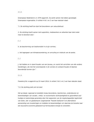 2.1.2.
Greenpeace Nederland is in 1979 opgericht. Zij werkt samen met elders gevestigde
Greenpeace-organisaties. In artikel 4 lid 1 en 2 van haar statuten staat:
“1. De stichting heeft ten doel het bevorderen van natuurbehoud.
2. De stichting tracht samen met supporters, medewerkers en allianties haar doel onder
meer te bereiken door:
(…)
b. de bescherming van biodiversiteit in al zijn vormen;
c. het tegengaan van klimaatverandering, en vervuiling en misbruik van de aarde;
(…)
j. het hebben en in stand houden van een bureau, en voorts het verrichten van alle verdere
handelingen, die met het vorenstaande in de ruimste zin verband houden of daartoe
bevorderlijk kunnen zijn.”
2.1.3.
Fossielvrij NL is opgericht op 22 maart 2016. In artikel 3 lid 1 en 2 van haar statuten staat:
“3.1 De stichting stelt zich tot doel:
Het op lokaal, regionaal en landelijk niveau bevorderen, beschermen, ondersteunen en
bewerkstelligen van sociale-, milieu- en economische rechtvaardigheid en gezondheid voor
huidige en toekomstige generaties door het wegnemen van de maatschappelijke legitimiteit
van kolen, olie- en gasbedrijven (zogenaamde “fossiele bedrijven”) en alternatieve
aanwending van investeringen en middelen te bewerkstelligen om daarmee de transitie naar
een duurzame economie gebaseerd op hernieuwbare energie te versnellen.
 