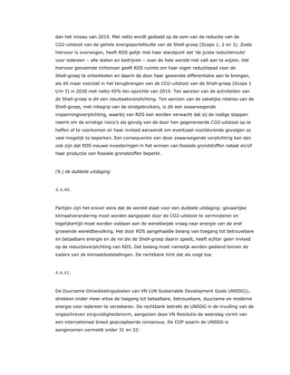 dan het niveau van 2019. Met netto wordt gedoeld op de som van de reductie van de
CO2-uitstoot van de gehele energieportefeuille van de Shell-groep (Scope 1, 2 en 3). Zoals
hiervoor is overwogen, heeft RDS gelijk met haar standpunt dat ‘de juiste reductieroute’
voor iedereen – alle staten en bedrijven – over de hele wereld niet valt aan te wijzen. Het
hiervoor genoemde richtsnoer geeft RDS ruimte om haar eigen reductiepad voor de
Shell-groep te ontwikkelen en daarin de door haar gewenste differentiatie aan te brengen,
als dit maar voorziet in het terugbrengen van de CO2-uitstoot van de Shell-groep (Scope 1
t/m 3) in 2030 met netto 45% ten opzichte van 2019. Ten aanzien van de activiteiten van
de Shell-groep is dit een resultaatsverplichting. Ten aanzien van de zakelijke relaties van de
Shell-groep, met inbegrip van de eindgebruikers, is dit een zwaarwegende
inspanningsverplichting, waarbij van RDS kan worden verwacht dat zij de nodige stappen
neemt om de ernstige risico’s als gevolg van de door hen gegenereerde CO2-uitstoot op te
heffen of te voorkomen en haar invloed aanwendt om eventueel voortdurende gevolgen zo
veel mogelijk te beperken. Een consequentie van deze zwaarwegende verplichting kan dan
ook zijn dat RDS nieuwe investeringen in het winnen van fossiele grondstoffen nalaat en/of
haar productie van fossiele grondstoffen beperkt.
(9.) de dubbele uitdaging
4.4.40.
Partijen zijn het erover eens dat de wereld staat voor een dubbele uitdaging: gevaarlijke
klimaatverandering moet worden aangepakt door de CO2-uitstoot te verminderen en
tegelijkertijd moet worden voldaan aan de wereldwijde vraag naar energie van de snel
groeiende wereldbevolking. Het door RDS aangehaalde belang van toegang tot betrouwbare
en betaalbare energie en de rol die de Shell-groep daarin speelt, heeft echter geen invloed
op de reductieverplichting van RDS. Dat belang moet namelijk worden gediend binnen de
kaders van de klimaatdoelstellingen. De rechtbank licht dat als volgt toe.
4.4.41.
De Duurzame Ontwikkelingsdoelen van VN (UN Sustainable Development Goals UNSDG))77
strekken onder meer ertoe de toegang tot betaalbare, betrouwbare, duurzame en moderne
energie voor iedereen te verzekeren. De rechtbank betrekt de UNSDG in de invulling van de
ongeschreven zorgvuldigheidsnorm, aangezien deze VN Resolutie de weerslag vormt van
een internationaal breed geaccepteerde consensus. De COP waarin de UNSDG is
aangenomen vermeldt onder 31 en 32:
 