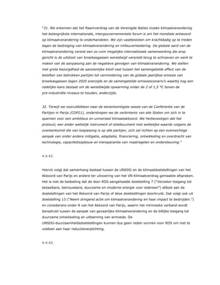 “31. We erkennen dat het Raamverdrag van de Verenigde Naties inzake klimaatverandering
het belangrijkste internationale, intergouvernementele forum is om het mondiale antwoord
op klimaatverandering te onderhandelen. We zijn vastbesloten om krachtdadig op te treden
tegen de bedreiging van klimaatverandering en milieuverloedering. De globale aard van de
klimaatverandering vereist een zo ruim mogelijke internationale samenwerking die erop
gericht is de uitstoot van broeikasgassen wereldwijd versneld terug te schroeven en werk te
maken van de aanpassing aan de negatieve gevolgen van klimaatverandering. We stellen
met grote bezorgdheid de aanzienlijke kloof vast tussen het samengetelde effect van de
beloften van betrokken partijen tot vermindering van de globale jaarlijkse emissie van
broeikasgassen tegen 2020 enerzijds en de samengetelde emissiescenario’s waarbij nog een
redelijke kans bestaat om de wereldwijde opwarming onder de 2 of 1,5 °C boven de
pre-industriële niveaus te houden, anderzijds.
32. Terwijl we vooruitblikken naar de eenentwintigste sessie van de Conferentie van de
Partijen in Parijs (COP21), onderstrepen we de verbintenis van alle Staten om zich in te
spannen voor een ambitieus en universeel klimaatakkoord. We herbevestigen dat het
protocol, een ander wettelijk instrument of slotdocument met wettelijke waarde volgens de
overeenkomst die van toepassing is op alle partijen, zich zal richten op een evenwichtige
aanpak van onder andere mitigatie, adaptatie, financiering, ontwikkeling en overdracht van
technologie, capaciteitsopbouw en transparantie van maatregelen en ondersteuning.”
4.4.42.
Hieruit volgt dat samenhang bestaat tussen de UNSDG en de klimaatdoelstellingen van het
Akkoord van Parijs en andere ter uitvoering van het VN Klimaatverdrag gemaakte afspraken.
Het is niet de bedoeling dat de door RDS aangehaalde doelstelling 7 (“Verzeker toegang tot
betaalbare, betrouwbare, duurzame en moderne energie voor iedereen”) afdoet aan de
doelstellingen van het Akkoord van Parijs of deze doelstellingen doorkruist. Dat volgt ook uit
doelstelling 13 (“Neem dringend actie om klimaatverandering en haar impact te bestrijden.”)
en considerans onder 8 van het Akkoord van Parijs, waarin het intrinsieke verband wordt
benadrukt tussen de aanpak van gevaarlijke klimaatverandering en de billijke toegang tot
duurzame ontwikkeling en uitbanning van armoede. De
UNSDG-duurzaamheidsdoelstellingen kunnen dus geen reden vormen voor RDS om niet te
voldoen aan haar reductieverplichting.
4.4.43.
 