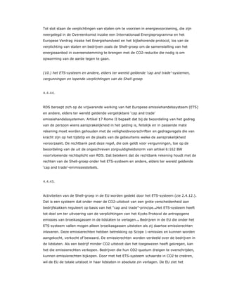 Tot slot staan de verplichtingen van staten om te voorzien in energievoorziening, die zijn
neergelegd in de Overeenkomst inzake een Internationaal Energieprogramma en het
Europese Verdrag inzake het Energiehandvest en het bijbehorende protocol, los van de
verplichting van staten en bedrijven zoals de Shell-groep om de samenstelling van het
energieaanbod in overeenstemming te brengen met de CO2-reductie die nodig is om
opwarming van de aarde tegen te gaan.
(10.) het ETS-systeem en andere, elders ter wereld geldende ‘cap and trade’-systemen,
vergunningen en lopende verplichtingen van de Shell-groep
4.4.44.
RDS beroept zich op de vrijwarende werking van het Europese emissiehandelssysteem (ETS)
en andere, elders ter wereld geldende vergelijkbare ‘cap and trade’
emissiehandelssystemen. Artikel 17 Rome II bepaalt dat bij de beoordeling van het gedrag
van de persoon wiens aansprakelijkheid in het geding is, feitelijk en in passende mate
rekening moet worden gehouden met de veiligheidsvoorschriften en gedragsregels die van
kracht zijn op het tijdstip en de plaats van de gebeurtenis welke de aansprakelijkheid
veroorzaakt. De rechtbank past deze regel, die ook geldt voor vergunningen, toe op de
beoordeling van de uit de ongeschreven zorgvuldigheidsnorm van artikel 6:162 BW
voortvloeiende rechtsplicht van RDS. Dat betekent dat de rechtbank rekening houdt met de
rechten van de Shell-groep onder het ETS-systeem en andere, elders ter wereld geldende
‘cap and trade’-emmissiestelsels.
4.4.45.
Activiteiten van de Shell-groep in de EU worden gedekt door het ETS-systeem (zie 2.4.12.).
Dat is een systeem dat onder meer de CO2-uitstoot van een grote verscheidenheid aan
bedrijfstakken reguleert op basis van het “cap and trade”-principe.78Het ETS-systeem heeft
tot doel om ter uitvoering van de verplichtingen van het Kyoto Protocol de antropogene
emissies van broeikasgassen in de lidstaten te verlagen.79 Bedrijven in de EU die onder het
ETS-systeem vallen mogen alleen broeikasgassen uitstoten als zij daartoe emissierechten
inleveren. Deze emissierechten hebben betrekking op Scope 1-emissies en kunnen worden
aangekocht, verkocht of bewaard. De emissierechten worden verdeeld over de bedrijven in
de lidstaten. Als een bedrijf minder CO2 uitstoot dan het toegewezen heeft gekregen, kan
het die emissierechten verkopen. Bedrijven die hun CO2-quotum dreigen te overschrijden,
kunnen emissierechten bijkopen. Door met het ETS-systeem schaarste in CO2 te creëren,
wil de EU de totale uitstoot in haar lidstaten in absolute zin verlagen. De EU ziet het
 