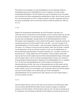 ETS-systeem als de hoeksteen van haar klimaatbeleid en als een belangrijk middel om
broeikasgasemissies op een kosteneffectieve manier te beperken. De meest recente
emissiereductiestreefcijfers in het ETS-systeem zijn nog niet voldoende om de in het kader
van het Akkoord van Parijs overeengekomen doelstellingen te halen. Op dit moment voorziet
het in een emissiereductie van 43% in 2030 ten opzichte van 2005.80 Gesproken wordt over
een nieuw EU-streefcijfer van ten minste 55% reductie in 2030 ten opzichte van 1990 (zie
2.4.12.).
4.4.46.
Gegeven de emissiereductie-doelstellingen van het ETS-systeem, mag RDS er op
vertrouwen dat de in aanmerking te nemen belangen, die ook in deze procedure aan de orde
zijn, bij het verstrekken van de emissierechten door de uitgevende instantie(s) volledig en
op juiste wijze zijn afgewogen. Het gaat daarbij om de reductiedoelstelling die met het
ETS-systeem wordt nagestreefd. In zoverre heeft het ETS-systeem vrijwarende werking.81De
vrijwarende werking van het ETS-systeem houdt in dat RDS – voor zover het gaat om de
reductiedoelstelling van het ETS-systeem – geen aanvullende verplichting heeft ten aanzien
van Scope 1 en 2 emissies in de EU die onder dat systeem vallen. Dat zijn Scope 1 emissies
van de Shell-groep in de EU en de Scope 3 emissies in de EU van de eindgebruikers van
door de Shell-groep geproduceerde en verkochte producten, die – als Scope 1 emissies van
de afnemers zelf – worden gedekt door het ETS-systeem. Het ETS-systeem raakt echter
maar een deel van de CO2-uitstoot waarvoor RDS verantwoordelijkheid draagt. Verder geldt
het ETS-systeem alleen in de EU, terwijl de wereldwijde Scope 3 emissies van invloed zijn
op de gevaarlijke klimaatverandering in Nederland en het Waddengebied (zie 4.4. onderdeel
(2.)). Tot slot is de reductiedoelstelling van het ETS-systeem niet identiek aan de
reductieverplichting van RDS. Voor zover de reductieverplichting van RDS verder reikt dat
de reductiedoelstelling van het ETS-systeem, zal RDS aan haar eigenstandige verplichting
moeten voldoen. Zij kan zich niet beroepen op de vrijwarende werking van het ETS-systeem
voor zover het ETS-systeem voor de Shell-groep een minder verstrekkende
reductiedoelstelling met zich brengt dan een netto reductie van de CO2-uitstoot (Scope 1
t/m 3) ten opzichte van 2019.
4.4.47.
Het ETS-systeem dekt dus maar een klein deel van de emissies van de Shell-groep. Alleen
voor die emissies behoeft RDS haar beleid niet aan te passen vanwege de vrijwarende
werking van het ETS-systeem. Het ETS-systeem staat dus niet in de weg aan toewijzing van
de vorderingen. Ook het betoog van RDS dat het ETS-systeem zal worden doorkruist als de
 